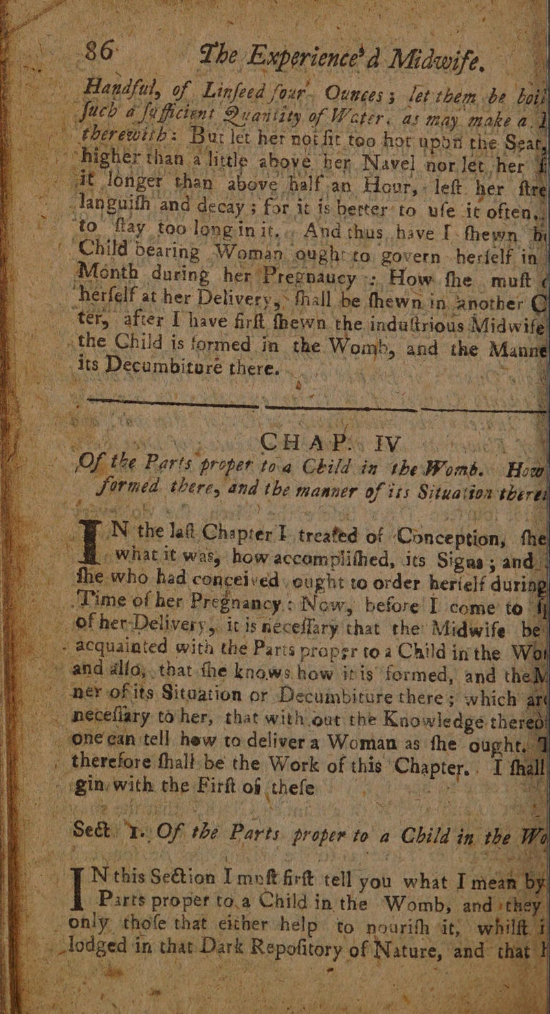 sess gf Linfed et pee ; let side: Be ‘boil UCD a ficient Duariity of Water, as thay. make a, b : Bur let her not fit too hor upod the: Se: ty hak: alittle above her Navel nor. let. her’ i r than above half. an Hour, - let. her ftre nguith and decay 3 for i it is berter to ufe ic ‘often. ‘to. flay too long in it. ., And thus have I. fhewn™ hi Child: bearing Woman ought to ‘govern herfelf in | Month during her Pres phaucy «: How the. muft ¢ “herfelf at her Delivery 5° hall. be. Tew a in, another © CC at after I have firlt Tewh the induftrious Midwife the Child is formed in the. Wen and the “ its] Decumbitore there. . Ae @ meet! oS | No ‘the Jae Chipset treated ot Conceal € _ What it was, how accomplithed, its Signs ; and | the who had conceived , oupht to order herielf duri ‘Time of her Pregnancy: Now, before'I come to. of her- Delivery > itis neceflary that the Midwife be: acquainted with the Parts pr proper toa Child inthe Woi and alfoy.that the knows Lite itis formed, and theM ner ofits Sitaation or Decumbiture there which art Fi ceflary toher, that with out the Knowledge the | one can tell hew to deliver a Woman as fhe ough poe tall ibe the Work of this’ co pg 1 Nehis Seta Line fivtt tell you eee Tae Parts | proper to.a Child in the Womb, and» thole that either help to noarith it, } in igs sat gape of Denes a