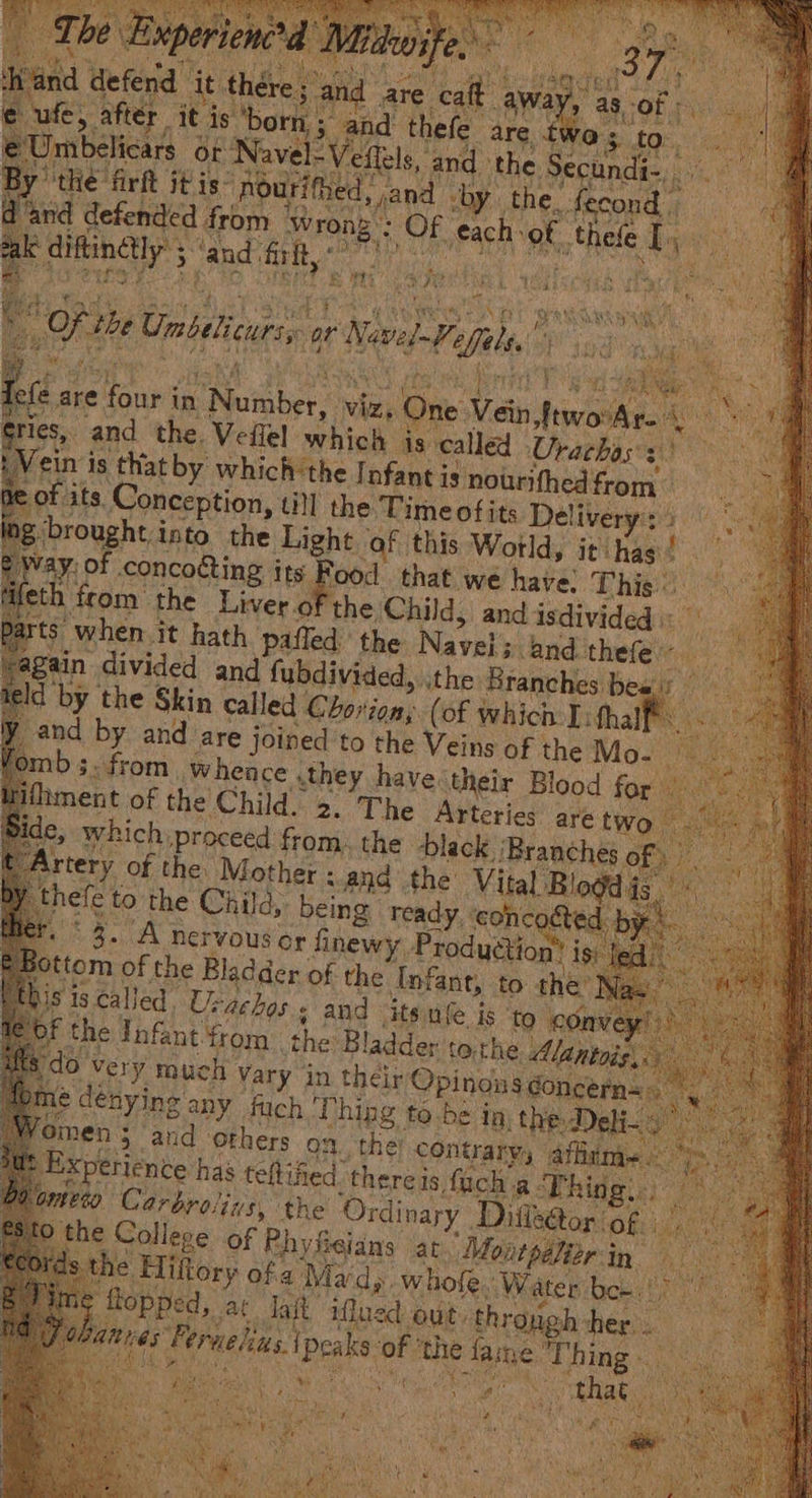 re; and are cait avy as. Of fF orn, ; and thefe are “pm =Veflels, and the. becundas,, or ep firft itis: Roomy by. the. fecond | defended from * gy Of rset at, disk ays “ iftinelly 5 : 3 and ‘frit, © eo ah Nevul il t fe a are by Se in TNcidigr wie, its One Vein teats ws a ries, and the. Veflel which is called Urachass) ein is that by which:the | nfant is nourifhed from of its, Conception, till the Time ofits Delivery: i Into the $a ‘of this Woild, it) (nad ao that we have! This” the beta 8 and Cc fe ay are jeibes to pi Vein or the Mo. ae from. whence . sthey have their Blood for ifhment of the Child. 2. The Arteries are tw de, which ‘proceed from. the black ‘Bra ches o} Artery of the. Mother : and the Vital. as ele to the Paes being apn ar | iS is called. Usa oF the Infant from ‘the: BI ladder ido Very much vary in their Opineea pie é : @ dényineg any fuch | Thing to-he j Int Woien ; 3 and others on the: contrary, affiume<- Experience has teftified: there is fach a hide, Bul” te0o Carbrolins, the Ordinary. Difke@or: of i the College of Phyfisians at Montpaliarin ds é Hiktory ofa Mardy. whole, Water bee. : ng flopped, ar lait afl ned out. throw gh her. . Md att has i Peaks: of the fame. Tig