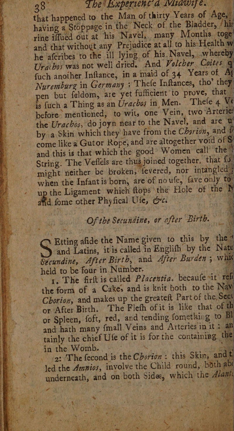 aot Years of As the Man of thirty. : and that without any Prejudice at all to his-Health w he ‘afcribes to the 11] lying of his. Navel, .whereby Uraihos was not well dried. And Volcher Coites q fuch another Inftance, in a maid of 34 Years ot Ag pen but feldom, are yet fuflicient to prove, that | before’ mentioned, to wit, one Vein, two “Arteriel the Urachos, do joyn near to the Navel, and are @ by a Skin which they have from the CAgrion, and i come like a Gutor Rope, and are altogether void of: ‘and this is that which the good’ Women call’ ‘the’? String: The Veflels are thus joined together, that {9 when the Infant is born, are of noufe, fave only to up the Ligament whieh ftops ‘the Hole of the N d fome other Phyfical Use, Ove 7 | | Of the Secundine, or after Birth. ~, Etting afide the Name given to this by the 4 SS and Latins, itis called in Englifh by the Nat Sécundine, After Birth, and After Burden 5 wh ~ held to be four in. Number. i -\ 4, The fir is called Placentia. becaufe it. re the form of a Cake and is knit both to the Nav Chorion, and makes up the greateft Part of the, Sect 4 Page and hath many {mall Veins and Arteries in it al led the Ammios, involve the Child round, bdth a