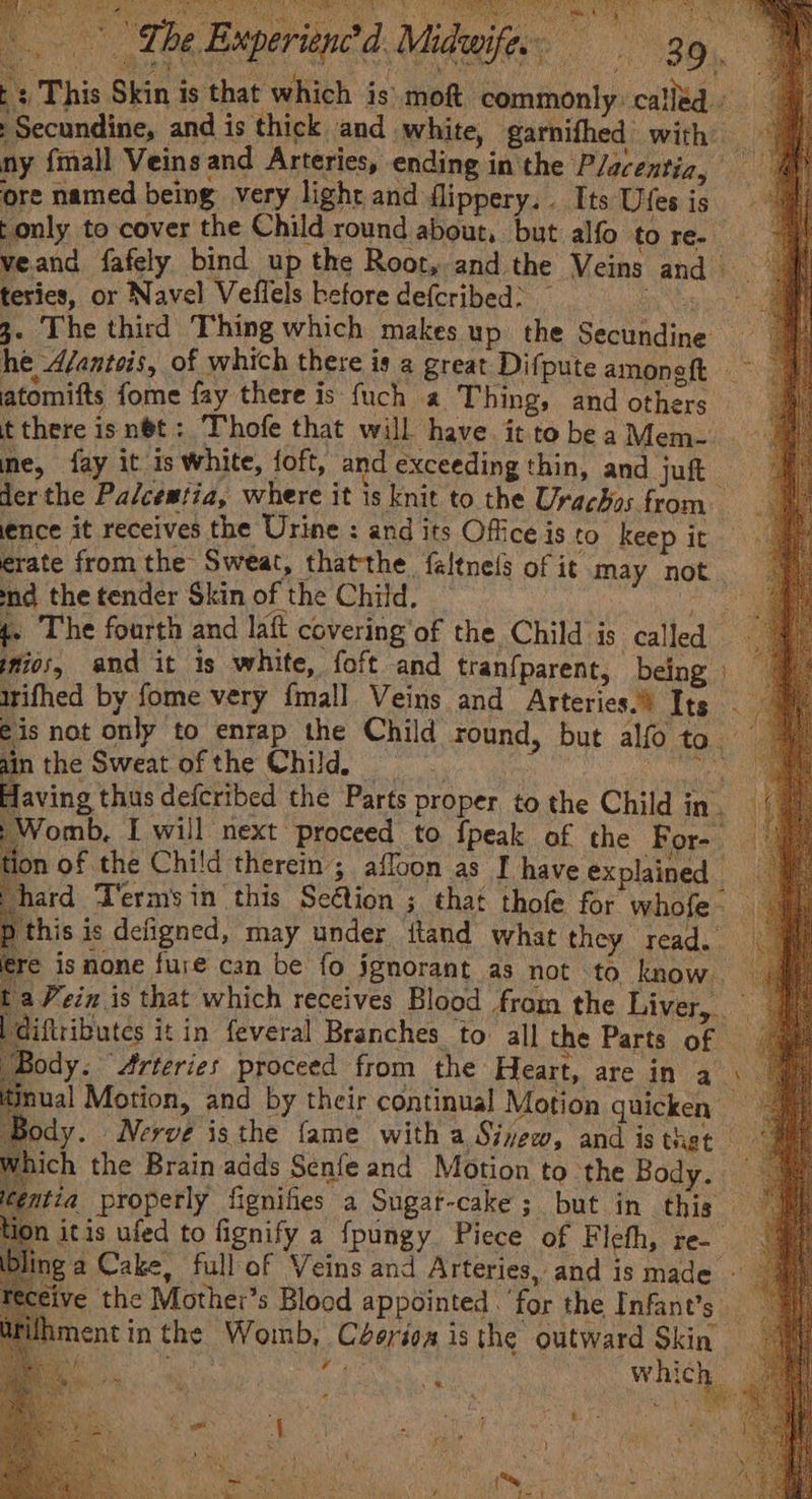 Ole veand fafely bind up the Root, and the Veins andi Having thus defcribed the Parts proper to the Child in. ;Womb, I will next proceed to {peak of the For-_ tion of the Child therem ; affoon as I have explained hard Terms in this Seéion 3 that thofe for whofe- Pihis is defigned, may under itand what they read. ere isnone fure can be fo jgnorant as not to, know. a Vein is that which receives Blood from the Liver, diftributes it in feveral Branches to: all the Parts of — “Body. Arteries proceed from the Heart, are in a ; tinual Motion, and by their continual Motion quicken ear. Nerve isthe fame with a Siew, and is thet hich the Brain adds Senfe and Motion to the Bo ors, tia properly fignifies a Sugar-cake ; but in this — itis ufed to fignify a fpungy Piece of Fleth, re- ga Cake, full of Veins and Arteries, and is made - sive the Mother’s Blood appointed ‘for the Infants | Fuhmentin the Womb, Céerioa isthe outward Skin SRI SCRA dal AM which u fe &amp;