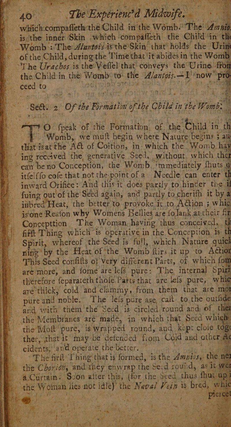 | 408° ie ~The Experien?d Win vt Hi bid’ ‘wich: conipaierh aheObila | in'the Womb. ~The: Goa _iscthe inner Skin which compaffeth the Child in’ t “Womb |The A/antois-isthe’Skin’ vhat® holds: the ‘Urit of the Child, during the Time that it abides in the Wom The Urachos is the’ Veflel that’ conveys the Urine. fro the Child in the! bia! to. » the Alantgis. +2 now “pr per 2. DPB) 97032 SAM aires a é: 4 x Ae ; f a % ‘Beth. 2 of the Fir mation of the pita in the Wom! 10 ne oF site. ‘Wornation: of ‘the ‘Child i in N » Be Womb,: we muft begin where Nature begins $ al Br “le isat the AG of Coition, in- which the. ‘Womb. hay ing. reccived the, generative Seed. without. which ther > can be no Conception, the Womb. ‘immediately J fhuts — itfel{fo cofe that not the: point of a’ Needle can enter. 4 W i inward Orifice: And this it does partly to.hincer the fuing ou ut'of the Seed again, and partly to cherith it by 2  ittbred Heat, the better to provoke it to, Action ; wh is‘one Reaion why Womens Bellies are fo Tank archeir f Concepttion. The Woman, having thus. conceived, f fifft Thing which is operative in the Conception is th - | Spirit, whereof the Séed is’ full, which Nature guick bring by the Feat. of “the Womb firs it up to Actior ) This Seed confifts of Very different Parts, of which fot are more, and {ome are lefs pure: The internal Spir therefore feparateth thole. Parts that are lefs pure, whit are thick, cold “and clammy, from them that are mo pure and tnoble: The lefs pure ane, cait to.the outfide and with “them thé Seed is circled round and d) of thet the Membranes: are madé, in which that Seed wh fe the Moft’ pure, is wrapped round, and, kept clofe ‘ther, ‘that it’ may-be defended ‘fiom: Coid and athe cidents, and operate the better, 7 | The frit’ T hing that i is formed, ‘is the Annis, the » the Chor itty and: they enwrap The Secd coud, asi * Curtain. ‘Svon after this, (for the Seed che fhu the eee lies not id! e) the Naval Pein is BS