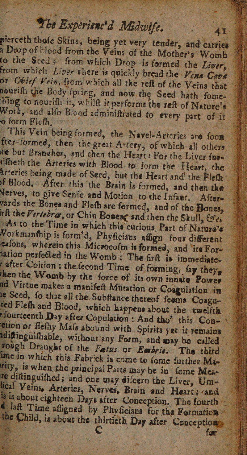 RO DE jl ira Whe Experiend Midwife, “4 pierceth thofe Skins, being yet very tender, and carries a Drop of blood from the Veins of the Mother’s Womb to the Sced; from’ which Drop is formed the Liver, from which Liver there is quickly bread the: Vene Cava — or Obief Vein, from which all the reft of the Veins that > hourith the Body {pring, and now. the Seed hath fome- — ‘hing to nourifh it, whila it performs the reft of Nature’s Work, ‘and alfo Blood adminiftrated to every part of it. 0 form Flefh. =~ : a ri ES _ This Vein being formed, the Navel-Arteries are foon” fter-tormed, then the great Artery, of which all others we but Branehes, and then the Heart: For the Liver fur-— itheth the Arteries with Blood. te form the Heart, the - Arteries being made of Seed, but the Heart and! the Fleth if Blood, After. this the Brain is formed, and then the Nerves, to give Senfe and Motion tothe Infant, After= - vards the Bones and Fleth are formed, and of the Bones, int the Vertebrar, or Chin Bones¢-and then the Skull, Se 4 As to the Time in which this curious Part of Nature’e Vorkmanfhip is form’d, Phyficians align four different eafons, wherein this Microcofm is formed, and ‘its For- lation perfe€led in the Womb: The firft is immediate. rafter Coition ; the fecond Time of forming, fay they, hen the Womb by the force of its own innate Power |) nd Virtue makes a manifet Mutation ot Coagulation in | | le Seed, fo that’ all the. Subftance thereof feems Coagu- — ted Fleth and Blood, which happens about the twelfth — fourteenth Day after Copulation : And tho’ this Cone « €tion pr Aefhy Mafs abound with Spirits yet it remains idiftinguithable, without any Form, and may be called. Tough Draught of the Fetus or Ewbrie. The third ime in which this Fabrick is come to fome further Ma- tity, is when the principal Patts maybe in fome Mea- re diftinguifhed; and one may difcern the Liver, Um- lical Veins, Arteries, Nerves, Brain and Heart; and ig about eighteen Days after Conception. The fourth — daft Time afigned by Phyficiane for the Formation ~ € Child, is about the Sage Day after Concsise a RN : oF ae