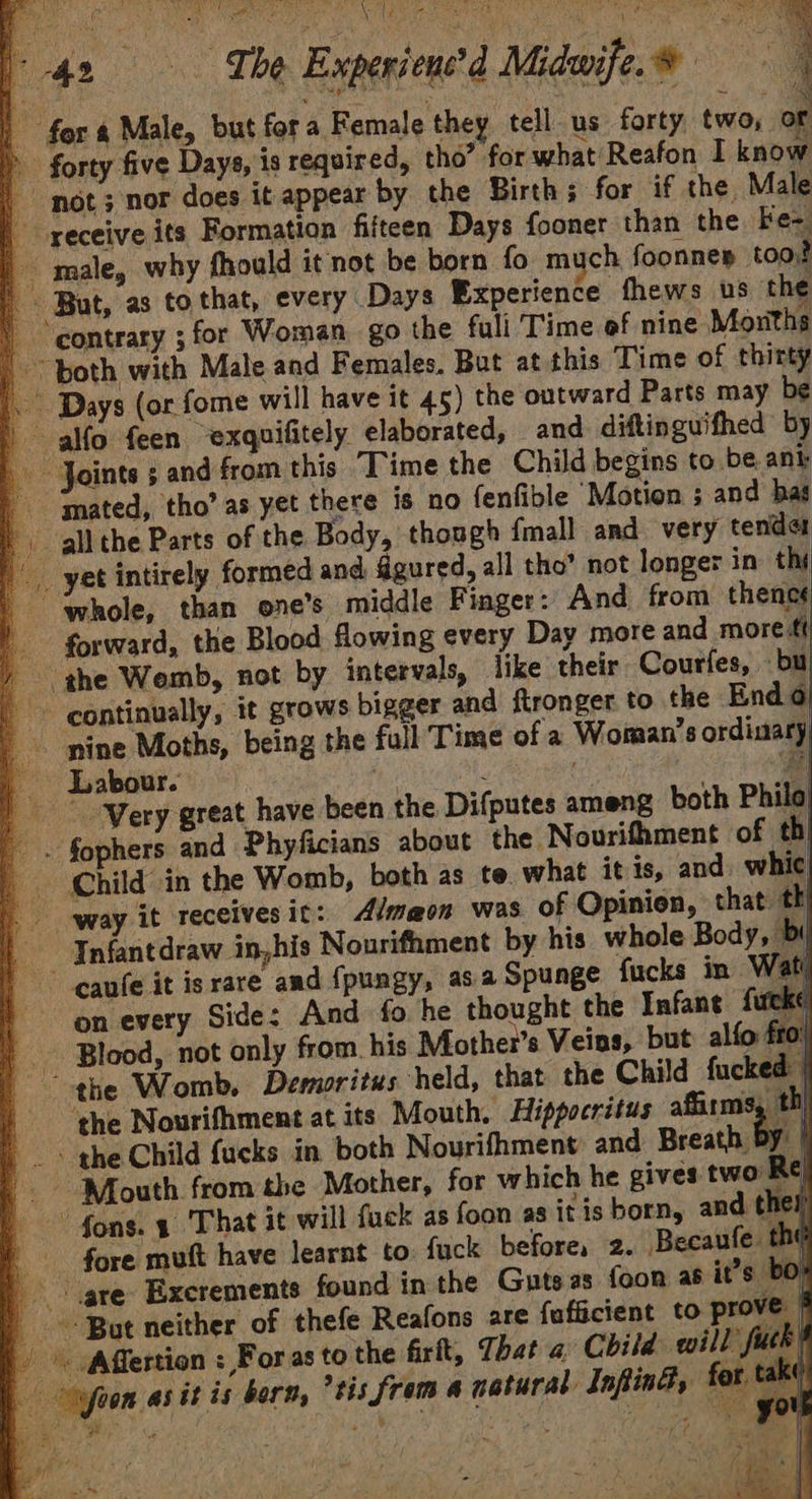 sel OR 8 Se ‘Sa ee COS ee (42 The Experienced Midwife.® | | fors Male, but fora Female they tell us forty, two, or > forty five Days, is required, tho” for what Reafon I know | not; nor does it appear by the Birth; for if the Male receive its Formation fifteen Days foonet than the Fe- | male, why fhould it not be born fo much foonnes too? But, as to that, every: Days Experience fhews us the | contrary ;for Woman. go the fuli Time of nine Moriths | both with Male and Females, But at this Time of thirty '. Days (or fome will have it 45) the outward Parts may be » alfo feen ~exquifitely elaborated, and diftinguifhed by Joints ; and from this “Time the Child begins to be ant ‘mated, tho’ as yet there is no fenfible ‘Motion ; and has |) all the Parts of the Body, though {mall and very tender | yet intirely formed and figured, all tho’ not longer in thy whole, than one’s middle Finger: And from thenes | forward, the Blood flowing every Day more and more ti / the Wemb, not by intervals, like their Courfes, bu > continually, it grows bigger and ftronger to the Endo _. nine Moths, being the fall Time of a Woman’s ordinary, _ Labour.” i : mt #l |” -Wery great have been the Difputes ameng both Philo) _. fophers and Phyficians about the Nourifhment of thi _ Child in the Womb, both as te what it ts, and. whic way it receives it: Almaon was of Opinion, that: th | Infantdraw in,his Nourifament by his whole Body, by caufe it is rare and {pungy, asa Spunge fucks in Wat on every Side: And fo he thought the Infane fucke | Blood, not only from his Mother's Veins, but alfo: fro the Womb. Demoritus held, that the Child fucked | | ‘the Nourifhment at its Mouth. Hippocritus affirms, t) » . > the Child {ueks in both Nourifhment and Breath by / Mouth from the Mother, for which he gives two Re) “fons. 1 That it will fuck as foon as itis born, and th el fore mutt have learnt to. fuck before, 2. Becaufe the gre: Excrements found in the Guts as foon as it’s bo} But neither of thefe Reafons are fafficient to prove } '« fffertion : Foras to the firtt, That a Child will fuck - ofoon as it is born, *tis from a natural InfinG, for take