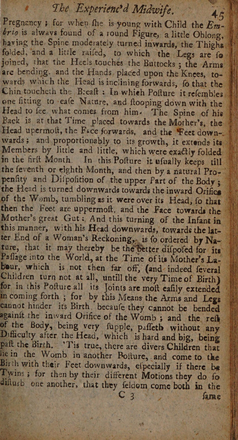 _ &amp; The Experien?d Midwife, 46 Pregnancy ; for when fhe is-young with Child the Em- ério is always found of a round Figure, 4 little Oblong, having the. Spine moderately turned inwarde, the Thighs folded, ‘and a little raifed, to which the Legs are fo joined, that the Heels touches the Buttocks ; the Arm are bending. and the Hands. placed upon the Knees, to- wards waich the Head isinclining forwards, fo that the #) Chintoucheth the Breaft : In whieh Pofture it refembles _ one fitting to -eafe Nature, and ftooping down with the _ Head to fee. what comes from. him. The Spine of his Pack is at that Time placed towards the Mother’s, the Head upermott, the Fsce forwards, and the Feet dow: wards; and proportionably to its growth, it extends i Members by little and little, which were exactly folded in the firft Month. In this Pofture it ufually keeps till | ati this manner, with his Head downwards, towards the lat ter End of a Woman's Reckoning,.. is fo ordered by Na ture, that it may thereby be the Better difpofed for i } Paflage into the World, at the Time of its Mother’s La- your, which is not then far off, (and. indeed feveral | Children turn not at all, untill the very Time of Birth) for in this Pofture all its Joints are moft eafily extended Cae forth ; for by this Means the Arms and Legs cannot hinder its Birth. becaufe they cannot be bended againit the inward Orifice of the Womb ; and the ref of the Body, being very fupple, paffeth without any” Difficulty after the Head, which is hard and big, balan ee Birth, “Tis truce, there are divers Children that i¢in the Womb in another Pojture, and come to the Birth with their Feet downwards, elpecially if there be Twins ; for then by their different Motions they do fo @iflusb one another, that they feldom come both in the ee | C3 Re fame