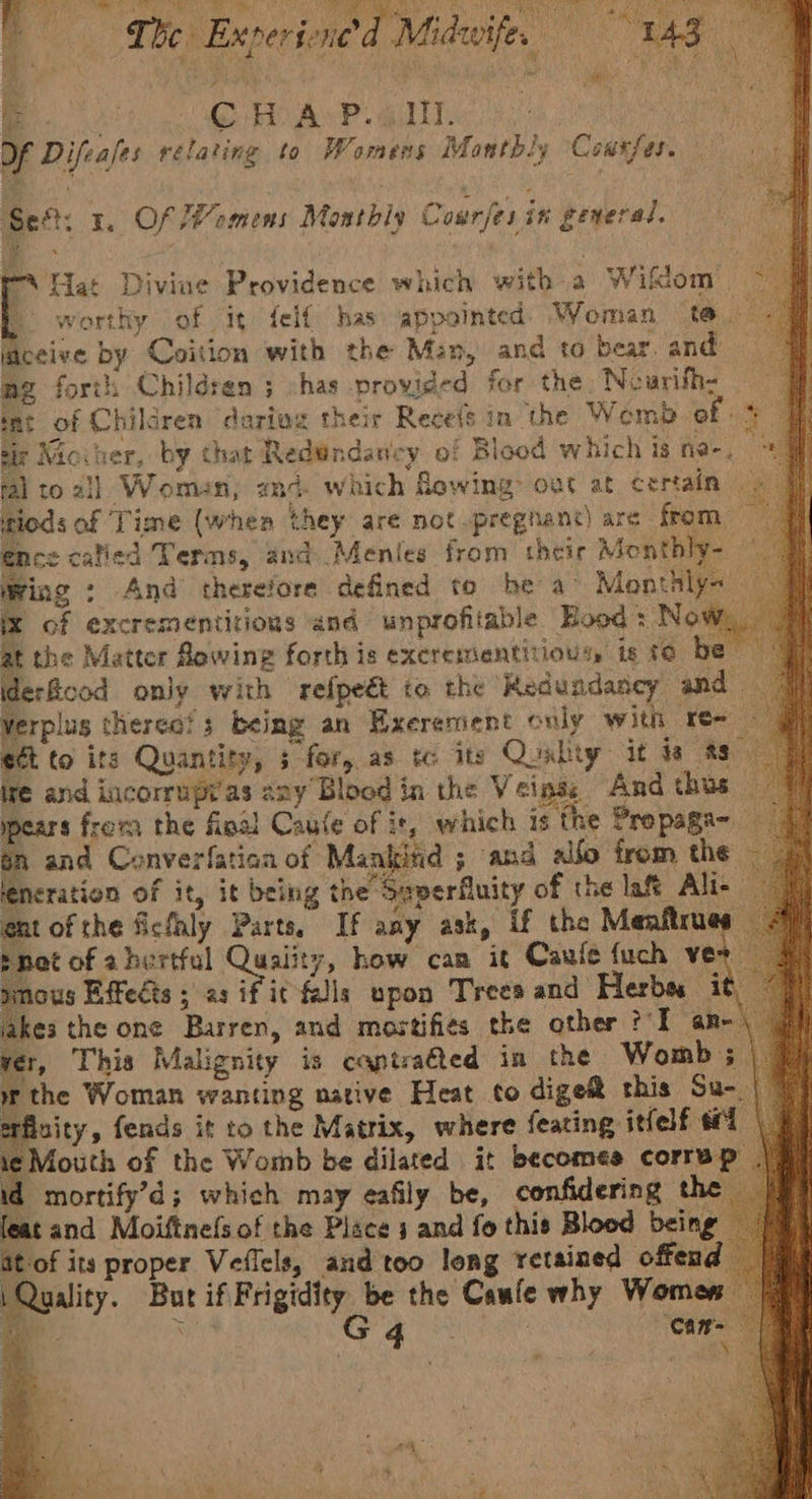 Bh yk, Sey ota ie OS Ae Sg EU i Rr Nie i , i 1 ae oa ae TONG Paes pier: * The Exper jene'd Midwife, “ae Age - re AE , ) : Me 4 rea, LS ae Nay ame 8 6 Uae Ie Df Difeases relating to Womens Monthly Consfes. Sef: 1. Of omens Monthiy Courfes in general. Hat Divine Providence which with a Wifktom | worthy of it felf has appointed Woman ta laceive by Coition with the Man, and to bear. and me forth Children ; :has provided for the Neurifh- q tat of Children darivg their Receis in the Wemb of 4 4 tir Movher, by that Redndanicy of Blood which is ne-. ral to all Woman; and. which owing out at certain tiods of Time (when they are not .pregnan:) are from ence catied Terms, and Menles from their Monthly- | wing » And therefore defined to be a> Monthly- ix of excrementirions and unprofitable Hood : Now, at the Matter Rowing forth is excrementitiousy is te be idercod only with refpeét to the Redundancy and Verplus therea!s being an Exerement only with re- — et to its Quantity, 3 for, as tc its Qualty it ta ts- ire and incorrupr as any’Blood in the Veinse And thus — pears frova the final Cause of it, which is the Propaga- ga and Converfatian of Mankind 5 and alfo from the leneration of it, it being the Seperfluity of the laf Ali- ent of the fichhly Parts. If any ask, if the Meaftrues snot of ahertful Quality, how can it Caufe {uch ver — ey sous Effects ; as if it falls upon Trees and Herbes it akes the one Barren, and mostifies the other ?-I an-\ | 3x, This Malignity is captra€ted in the Womb; |. the Woman wanting native Heat to digei this Su- | 1) flnity, fends it to the Matrix, where feating itfelf 1 \ Mouth of the Womb be dilated it becomes correp | mortify’d; which may eafily be, confidering the eat and Moiftne(s of the Place 4 and fo this Blood being — of its proper Veflels, and too long retained offend ality. But if Frigidity be the Cawle why Women 3 Ny G 4 poe Can