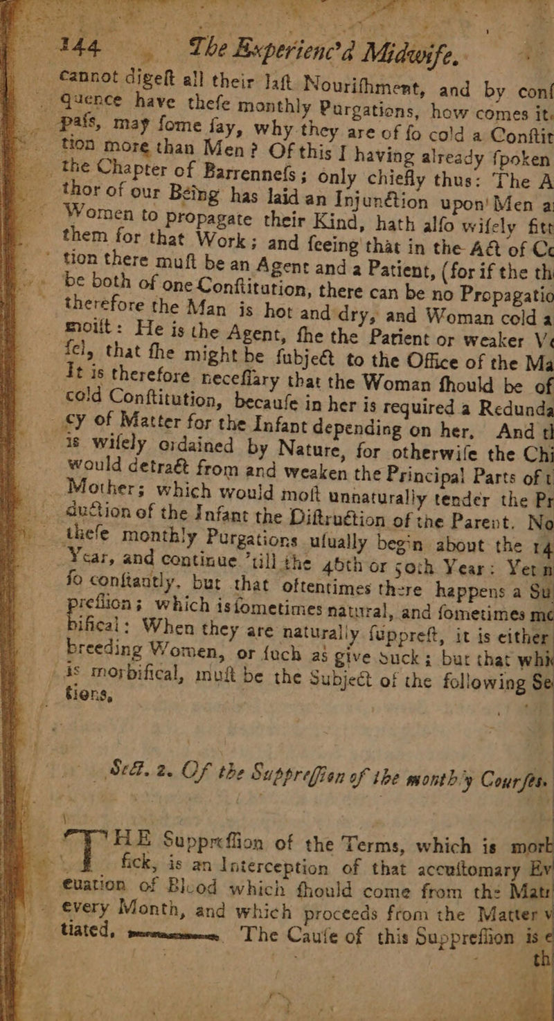 _ Cannot digeft all their Jaft Nourifhment, and by conf nthly Pargations, how comes it, why they are of fo cold a Conftit tion more than Men? Of this | having already fpoken only chiefly thus: The A n Injunétion upon’ Men a Women to propagate their Kind, hath alfo wifely fite them for that Work; and feeing that in the A&amp; of Ce _ ton there muft be an Agent and a Patient, (for if the th tution, there can be no Propagatio hot and dry, and Woman cold a moilt: He is the Agent, fhe the Parient or weaker Ve fel, that the might be fubje€t to the Office of the Ma It is therefore heceflary that the Woman fhould be of cold Conftitution, becaufe in her is required a Redunda cy of Matter for the Infant depending on her, And d 18 wilely oidained by Nature, for otherwile the Chi would detra&amp; from and weaken the Principal Parts of t Mother; which would mot unnaturally tender the Pr auftion of the Infant the Diftruétion of the Parent. No therefore the Man is Ycar, and continue till the 45th or soth Year: Yern fo conftaatly. bur that oftentimes there happens a Su reflion; which isfometimes natural, and fometimes mé Fifical When they are naturally {uppreft, it is either breeding Women, or {uch as give suck; bur that whi _ 4s morbifical, muft be the Subject of the following Se: tiens, 3 +f (Set. 2, Of the Supprefien of ibe mont b.'y Course 2 \ ‘ ' i. £ HE Suppreffion of the Terms, which is mor fick, is an Interception of that accuitomary Ev | Mated, meewmesmeme The Caule of this Supprefiion is ¢ : aM t P « ; ’ rw. dod .Y / Le ite 3 ie - > ay . ud ’ r