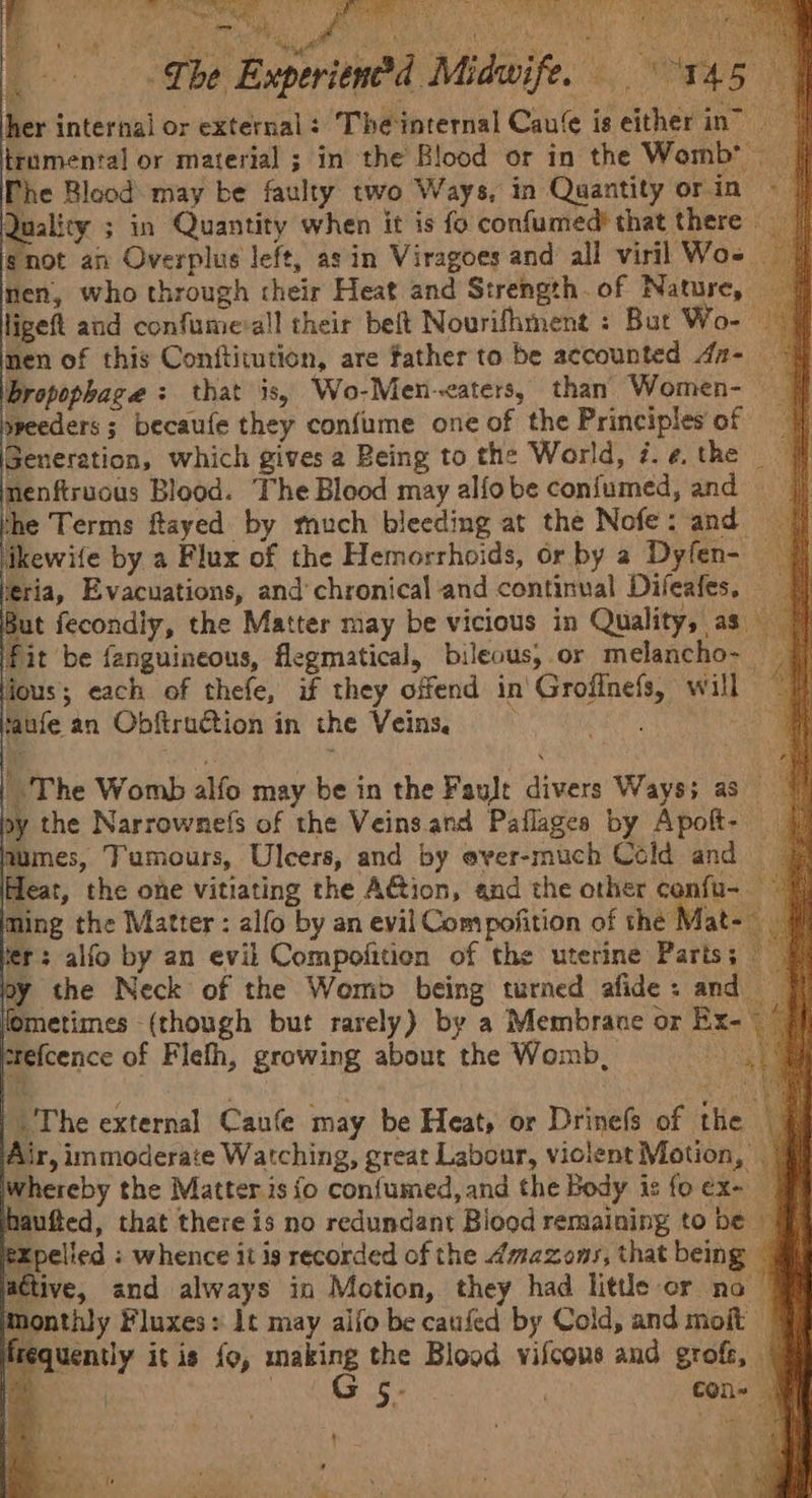 Che ExperienOd Midwife. 145 | her internal or external: The internal Caufe is either in” | trumental or material ; in the Blood or in the Womb’ | Phe Blood: may be faulty two Ways, in Quantity orin © | Quality ; in Quantity when it is fo confumed? that there gnot an Overplus left, as in Viragoes and all viril Wos | nen, who through their Heat and Strength. of Nature, — ligeft and confume-all their belt Nourifhment : But Wo- © 4 nen of this Conftitution, are father to be accounted 4a- | Bbropophage : that is, Wo-Men-<aters, than Women- | preeders ; becaufe they confume one of the Principles of | Generation, which gives a Being to the World, i.¢.the | nenftruous Blood. The Blood may alfobe confumed, and the Terms ftayed by much bleeding at the Nofe: and = | ikewife by a Flux of the Hemorrhoids, or by a Dyfen- | teria, Evacuations, and’chronical and continual Difeafes, |] But fecondiy, the Matter may be vicious in Quality, as _ fit be fanguineous, flegmatical, bileous,.or melancho- — Al fous; each of thefe, if they offend in'Grofinefs, will 7 taufe an Obftruction in the Veins, : “at The Womb alfo may be in the Fault divers Ways; as” by the Narrownefs of the Veinsand Pallages by Apolt- | umes, Tumours, Ulcers, and by ever-much Cold and Heat, the one vitiating the A@ion, and the other confu- 9) ming the Matter : alfo by an evil Compofition of the Mat- J fer: alfo by an evil Compofition of the uterine Parts; by the Neck of the Womb being turned afide: and | fometimes (though but rarely) by a Membrane or Ex- frefcence of Flefh, growing about the Womb, Les | The external Canfe may be Heat, or Drinefs of the | § Air, immoderate Watching, great Labour, violent Motion, | hereby the Matter.is 0 confumed, and the Body is foex- haufted, that there is no redundant Blood remaining to be — tpelied : whence it is recorded of the Amazons, that being © active, and always in Motion, they had little or no ~ Monthly Fluxes: It may alfo be caufed by Cold, and moit frequently it is fo, making the Blood vifcons and grofe, - ‘ . G 5- con- Wi