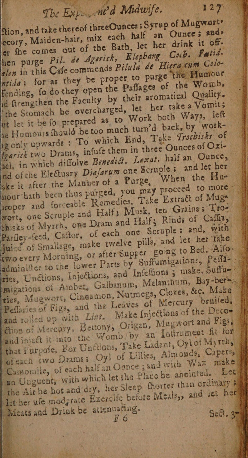 Whi) Mar) Aue | Phe Expnend Miduife, 127 Mee on, andt cory, Maiden-hair, er fhe comes aut 0 hen purge pil. de Agerick, B aien ia this Cafe commends Pilula de Hiera cue Intida; for as they be proper. to purge he: Hux ~<a fending, fo do they open the Paflages of the Womb, : d ftrengthen the Faculty by their gromatical Quality. — ‘the Stomach be overcharged, let her take a Vomits — t let it be fo prepared as to Work both Ways, left sald be too much turn’d back, by work-— End, Take Trochisks of if n three Ounces of Oxi- | yel, in which diffolve Benedit. Lexat. half an. Ounce, J, lad of che Hle€tuary Diefarum one Scruple 5 and let her ke it after the Manner of a Purge, When the Hu- @ our’ hath been thus purged, you may proceed to more | | broper and forceable Remedies, Take Extract of Mugs @ wort, one Scrupie and Half; Musk, ten Grains; Tros ~ thisks of Myrrh, ons Dram and Half; Rinds of Cafliay ai e ie ‘oevery Morning, oF after Supper £0 gdminiter to tne lower ries, Unctions, Injections, and Infefions ; make, Suffue migations ‘of Ambez, Galbanum, Melanthum, Bay-ber ries, Mugwort, Cingan &amp;e. Make © WPeflaries of Figs, and the Leaves of Niercury pruiled, # land rolled vp wits Lint, Make Injeétions of the Deco= | Bion of Mercury, Betrony, Origan, Mugwort and Figs; Vand iajeét it into the Womb) by an Initrument fit for # hat Purgote, For Unctions, Take Ladant, Oyiot Myrrh, | ofeach two Drams; Oyl of Lilles, Almonds, Capers, amouiile, of each halfan Ounce ;an4 with Wax ma a Unguenty with which let the Place be aneiated. Let the Air be hot and'dry, her Sleep fhoster than ordimary 3 st her ule modyrate Exercife befote Meals,, and set her Meats and Drink be aticnuating. rf et ae FO | > Sct. om