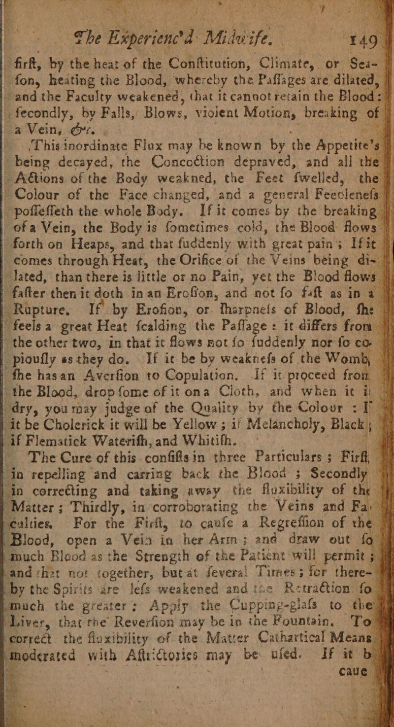 | Resa ten ius Sc Gaeta A Mba Roman GEAR ieee Ay aMleeER | the Eiperiene’d Mi hi High ae) | firk, by the heat of che Contftitution, “Climate, or Sea- | es fon, heating the Blood, whereby the Paflages are dilated, i -and the Faculty weakened, that it cannot retain the Blood =) fecondly, by Falls, Blows. Violent Motion, breaking ¢ of | | a Vein, ors | tee | , This inordinate Flux may be known by the Appetite si) being decayed, the Concottion depraved, and all the |) | Adtions of the Body weakned, the Feet fwelled, the} | Colour of the Face changed, and a general Feeblenels f | pofleffeth the whole Body. If it comes by the breaking | | ofa Vein, the Body is fometimes cold, the Blood flows | | forth on Heaps, and that fuddenly with great pains Ific } | comes through Heat, the Orifice of the Veins being di- |! | Jated, than there is little or no Pain, yet the Blood flows. a | falter then it doth in an Erofion, and not fo faft as in a 7 | Rupture, If by Erofion, or. tharpne{s of Blood, fhe | | feelsa great Heat fcalding the Paflage : it differs fron. nit | the other two, in that it fows mot {fo fuddenly nor fo co | | pioufly as they do. If it be by weaknefs of the Womb, | | the hasan Averfion to Copulation. If it proceed from 4 | the Blood, drop fome of it ona Cloth, and when it ii © “dry, you may judge of the Quality by the Colour : TP > | it be Cholerick it will be Yellow ; if Melancholy, Black) | | if Flemstick Waterifh, and Whitith. i | The Cure of this conlifiaih three Particular Firf, os | in repelling and carring back the Blood ; Secondly | in correéting and taking away the fuxibility of the |} | Matter; Thirdly, in corroborating the Veins and Fa: | scalties For the Firlt, to caufe a Regreffion of the Blood, open a Vein in her Arm; and draw out fo ‘Much Blood as the Strength of the Paticnt will permit ; 9§ by the Spirits are lefs weakened andthe Retraétion fo Mmuch the greater: Apply the Cupping-glafs to the Liver, that rhe Reverfion may be in the Fountain, To! ‘correct the fluxibility of the Matcer Cathartical Means” ee ested with Afteictories may be: uled. If it b caue § }