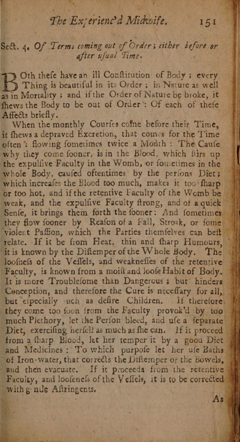 Pa. B i ee at, ‘AL Hi ut he a tts q re i r be Exyeriene F Midkite. : Let ae Sea ‘ ue Terms coming out of Orders either before or after ufual Time. Oth thefe have an ill Conftitution: of Body ; avery Thing is beautiful in its Order ; in Nature as well asin Mortality ; and ifthe Order of Nature be broke, it fhews the Body to be out of Order Of each of thefe Affeéts briefly. When the monthly Courfes cofme before meh Time, it fhews a depraved Excretion, that comes for the Time often ’ : flowing fometmes twice a Month: The Caufe why they come fooner, isin the Blood, which flirs up the “expulfive Faculty in the Womb, or fometimes in the 4A whole Body, caufed oftentimes by the perions Diet; § which increafes the Blood too much, makes it too-fharp 7 ‘or too hot, and ifthe retentive baculty of the Womb be 7 weak, and the expulfive Faculty ftrong, and ot a quick | Senke, it brings them forth the pe And fometimes — ‘they flow fooner by Reafon ofa Fall, Stroak, or fome| “violent Paftion, which the Parties checnfelwie can rif ‘relate. If it be from Heat, thin and fharp Humours, 9% “itis known by the Diftemper of the Whole Body, The | loofmefs of the Veffels, and weaknefles of the retentive | ‘Faculty, is known from a moilt and joofe Habit of Body. It is more Troublefome than Dangerous s but’ hinders — Cenception, and therefore the Cure is neceffary for all, _ but eipecially such as defire Children. § 1f therefore) they come too foon from the Faculty provok’d by tdo — “much Piethory, let ihe Perfon bleed, and ufea feparate | Diet, exercifing herfelf as much as the can. If it proceed | t rom afharp Blood, let her temper it by a good Diet ‘and Medicines: To which purpofe let’ her ule Baths. _ of Iron-water, that corredts the Diflemper o; the Bowels, — “and then evacuate. If it proceeds from -the retentive Faculty, and loofenefs of the Veilels, it is to be corrected peithe nis Afitingents, m@ iey As