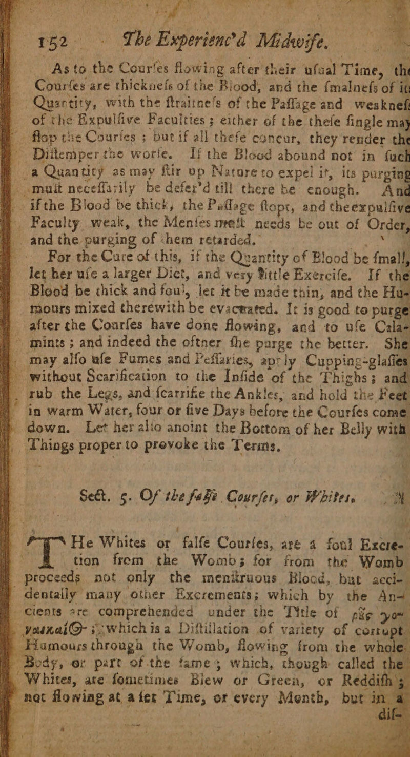 | Gea MRR Poo os aS RS SUN ie ak AC ia 152. The Experienced Midwife, , ’ F '‘ A yy el i Pe ee ew * , sa As to the Cour‘es flowing after their ufaal Time, ‘i Courfes are thicknefs of the Blood, and the {malnefs of i ~Quartity, with the ftraitne’s of the Paflage and wesknef of the Expulfive Faculties ; either of the thefe fingle ma M flop che Courles ; burif all thefe concur, they render the | Diitemper the worle. If the Blood abound not in fue a Quanticy as may Rir op Natore to expel it, its purging mait neceffarily be defer’d till there he enough. And @ ifthe Blood be thick, the Paflage flopr, and the expulfive Faculty weak, the Menies met needs be out of Order, ~ and the purging of ‘hem retarded.” . ct an For the Care of this, if the Quantity of Blood be fmall, let her uie a larger Diet, and very Bittle Exercife. If the Blood be thick and fou), let it be made thin, and the Hu- mours mixed therewith be evacwated. It is good to purge ) after the Courfes have done flowing, and to ufe Cala- ) mints ; and indeed the oftner the parge the better. She may alfo ufe Fumes and Peflaries, aprly Cupping-glafies # without Scarification to the Infide of the Thighs; a d rub the Legs, and {carrifie the Ankles, and hold the Feet 1 in warm Water, four or five Days before the Courfes on down. Let heralio anoint the Bottom of her Belly wit ), Things proper to provoke the Terms, ? Se&amp;t. 5. Of the faFe Courses, or Whites, a i | FN He Whites or falfe Courles, are 4 fond Excree § tion from the Womb; for from the Womb | proceeds not only the menitruons Blood, but acci- dentally many other Excrements; which by the An= cients are comprehended under the TYtle of pag you . varnai@- *whichisa Diftillation of variety of comupt. . _Hamouss through the Womb, flowing from the whole. mm Body, or part of the fames which, though called the ), Whites, are fometimes Blew or Green, or Reddith H nat flowing at ater Time, or every Month, but i