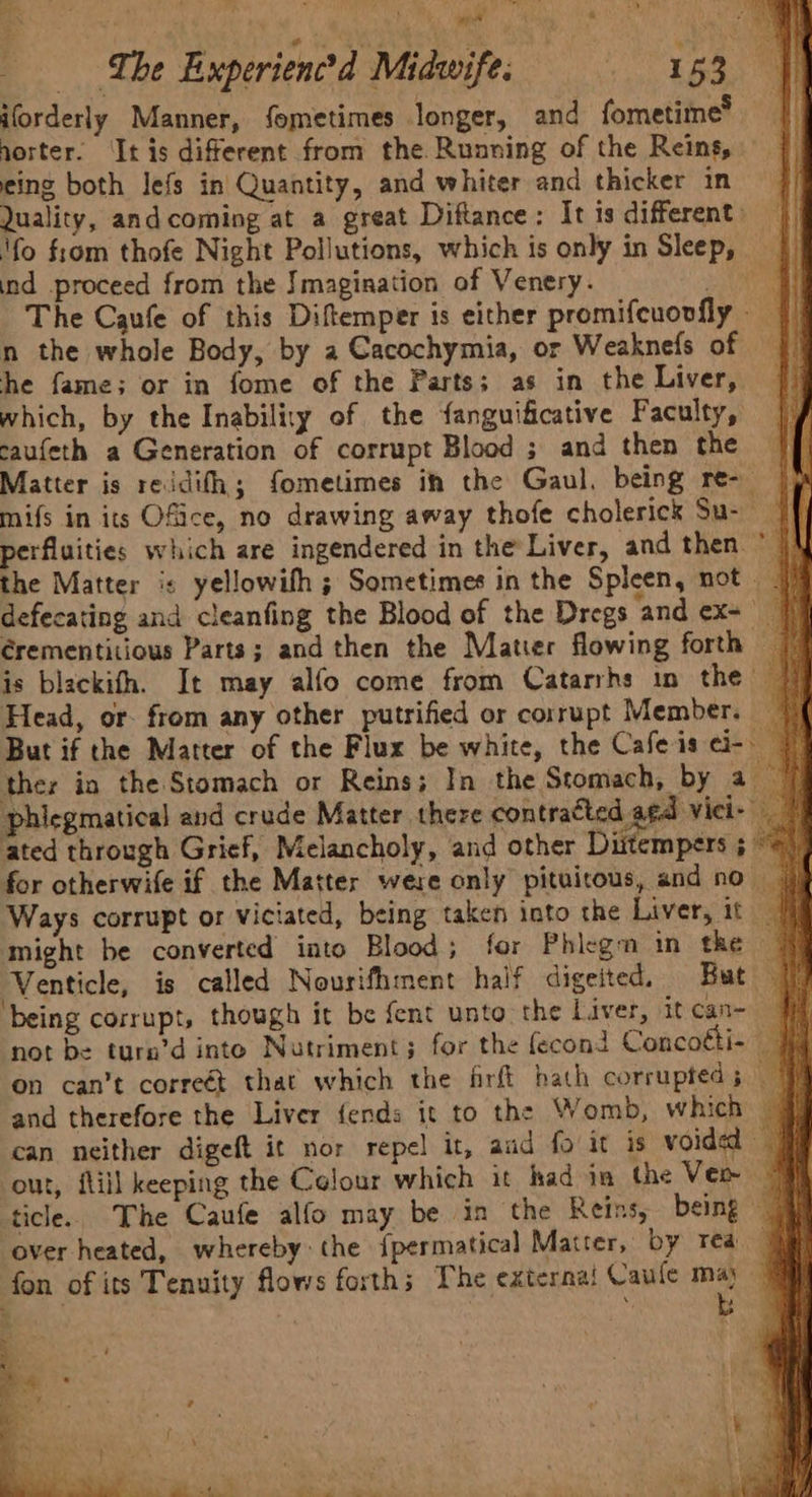 ‘% Vey +t es al i a “The Experienced Midwife: 153. 8 iforderly Manner, fometimes longer, and fometime® norter. ‘It is different from the Running of the Reins, _ eing both lefs in Quantity, and whiter and thicker in Quality, and coming at a great Diftance: It is different: || ‘fo from thofe Night Pollutions, which is only in Sleep, ind proceed from the Imagination of Venery. Biniee | The Caufe of this Diftemper is either promifeuovfly - | n the whole Body, by a Cacochymia, or Weaknefs of | he fame; or in fome of the Parts; as in the Liver, which, by the Inability of the fanguificative Faculty, caufeth a Generation of corrupt Blood ; and then the Matter is reidith; fometimes ih the Gaul, being re-_ mifs in its Ofice, no drawing away thofe cholerick Su-— perfluities which are ingendered in the Liver, and then ~ the Matter is yellowifh ; Sometimes in the Spleen, not 7 defecating and cleanfing the Blood of the Dregs ‘and ex+' J érementitious Parts; and then the Matier flowing forth is blackith. It may alfo come from Catarrhs im the Head, or. from any other putrified or corrupt Member. But if the Matter of the Flux be white, the Cafe is ¢i- — ther in the Stomach or Reins; In the Stomach, by a_ phiegmatical and crude Matter there contracted agd viei ated through Grief, Melancholy, and other Diitempers for otherwife if the Matter were only pituitous, and no Ways corrupt or viciated, being taken into the Liver, it ff might be converted into Blood; for Phlegm in the ‘Venticle, is called Nourifhment half digeited. But being corrupt, though it be fent unto the Liver, itcan- | not be turn’d inte Nutriment; for the fecond Concotti- — on can’t correét that which the frft hath corrupted 5 and therefore the Liver fends it to the Womb, which @ can neither digeft it nor repel it, and fo it is voided at ou, fill keeping the Celour which it had ia the Ver “9 ticle. The Caufe alfo may be in the Reins, being 4 ‘over heated, whereby: the {permatical Matter, by rea} fon of its Tenuity flows forth; The externa! Caule 4