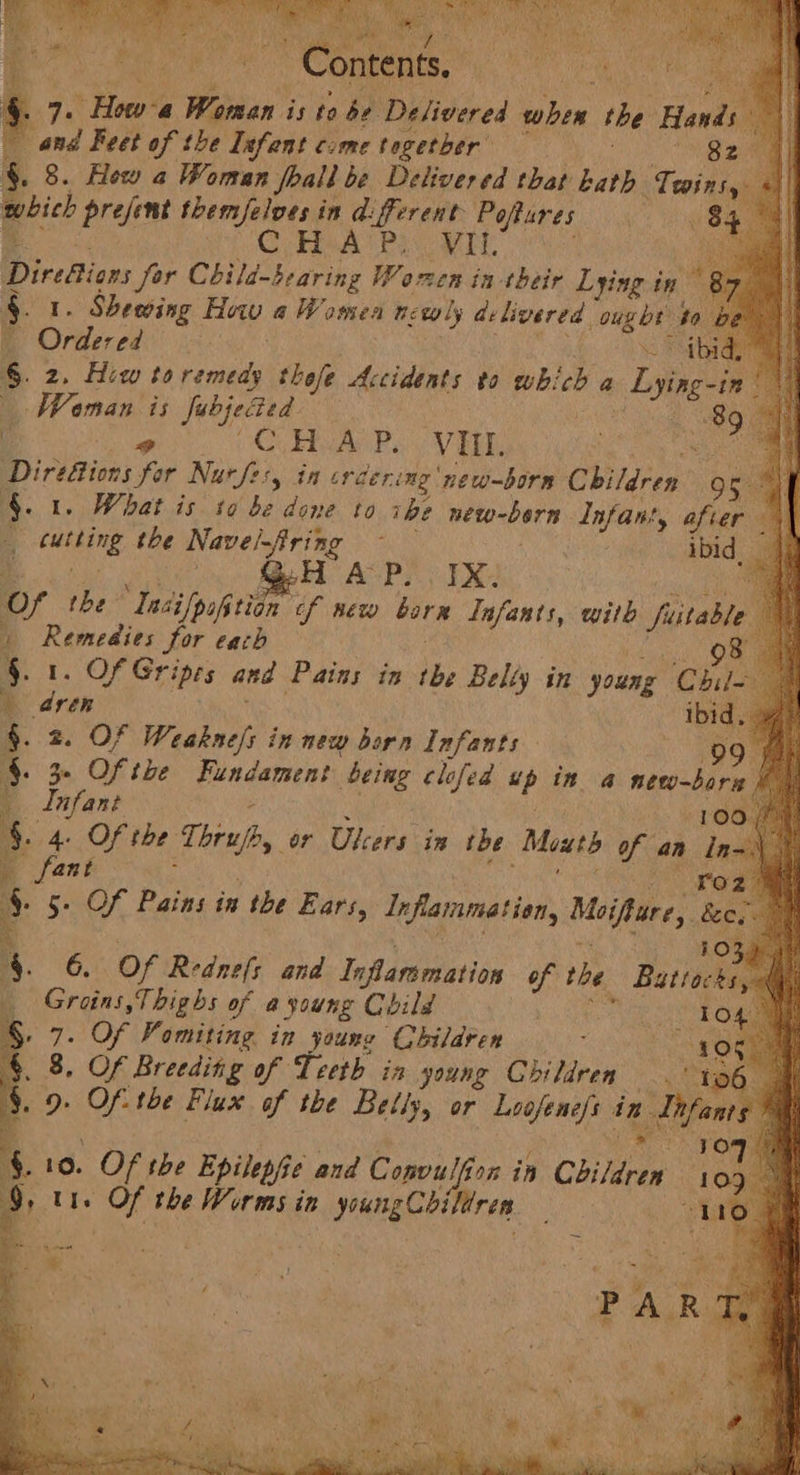a Pa, ered aR id &amp; re Howe Women is to be Delivered in tbe Hands i and Feet of the Infant c:me together’ § . 8. Hew a Woman foal be Delivered that kath Twins, whieh prejent themselves in diferent Poflures C Hea eect aay Diresion Jor Child-bearing Waren in their Lying in 87 \) §. . Sheewing a | a Women newly delivered ta to be A Ontercd fei 6. 2. Hiw to tanned thefe Accidents to whi ne a Dyin : | Waman is fabjected | C COM AN Peo VE Sho Diriiticns for Nurfer, in crcering new-born Children gg 4. 1. What is to be done to ibe wetoaDar Infant, after 1) 4 i the Nave/firing — ibid i. ou rel riya © Of the Ia: silpofition of new salted Lafants, with ae 1 Remedies for each a §. 1. Of Gripes and Pains in tbe Belty i 4 dren §. 2. OF haga in new born Infants be §. 3 Of the Fundament being clofed ss in @ ne : Infant $. 4. Of the Toray, or Ulcers in tbe Meatd of an tn v3 _ fant o 6 re of Pains in the Ears, Infarmetion Moifture, ie | 4 Ke) oe oF fois ht in young Mee SS Oem . 8, Of Breeding of Teeth in young Children. “to . 9. Of- the Flux of the Belly, or Loofene/s in s Tifent 4 10 4 §. 10. Of the Epilepfie and Convulf tg in Children 10 a Ute Of the Worms in youngCbi ren. 1