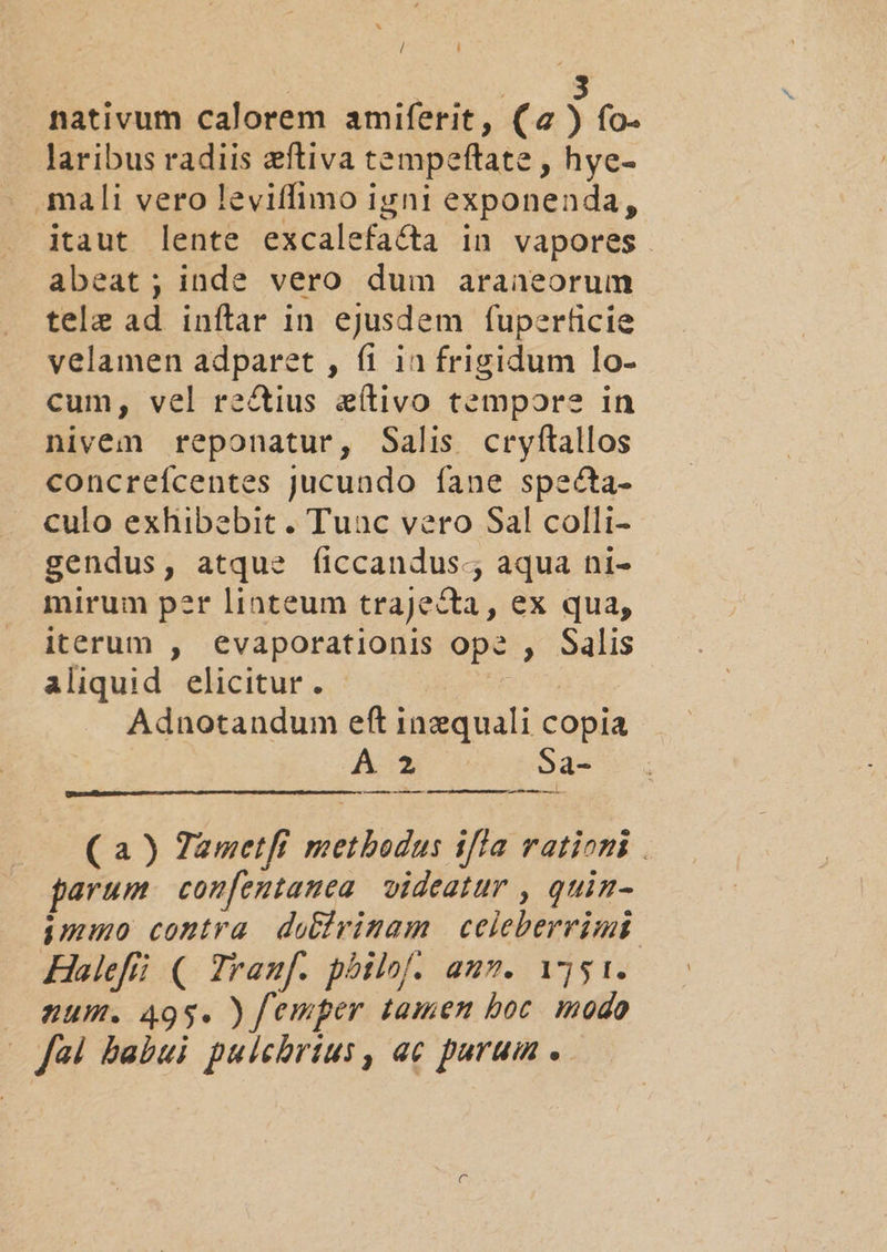/ ] | 3 nativum calorem amiferit, (a) fo. laribus radiis eftiva tempeftate , hye- mali vero leviffimo igni exponenda, itaut lente excalefacta in vapores. abeat; inde vero dum araneorum tele ad inítar in ejusdem fuperficie velamen adparet , fi in frigidum lo- cum, vel rectius eítivo tempors in nivem reponatur, Salis cryftallos concreícentes jucundo fane specta- culo exhibebit. Tuac vero Sal colli- gendus, atque ficcandus., aqua ni- mirum per linteum trajecta, ex qua, iterum , evaporationis op? , Salis aliquid elicitur. Adnotandum eft inzquali copia AC*. 605a ——: — M ( a) Zametfi methodus iffa rationi . parum. coufentamea videatur , quin- immo contra. do&amp;trimam | celeberrimi Halefíi (| Zrauf. pbilof. auz. ijs 1. — sum. 495. ) femper tamen boc. modo (fà babui pulchrius, ac purum .