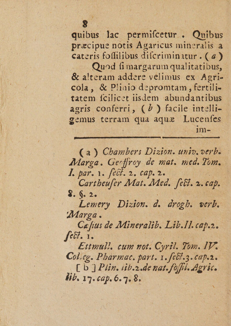 $8 quibus lac permifcetur . ; Quibus : pracipue notis Agaricus mineralis a cateris foffilibus difcriminatur . ( 4 ) Quad (i margarum qualitatibus, &amp; a'teram addere velimus ex Agri- cola, &amp; Plinio d?zpromtam, fertilis - tatem fcilicet iisdem ábundanribus agris conferri, (2) facile intelli- gemus terram qua aque Lucenfes im- (a ) Chambers Dizion. univ. verb. AMarga. Gerffray de mat. med. Tom. JL par. 3. fet. 2. cap. 2. | Cartbeufer Mat. Med. fe&amp;t. 2i cap. $:&amp;5 5. Lemery Diszion. d drag. verb. Marea . C« fius de Mineralit. Lib.Il. tap.n 2:35 fex &amp;£ttmull. cum mot. Cyril. Jun. IV. Col.ce. Pharmarc. part. 1. fétf.3. cap.a. [ b ] Piiz. iib.2.de tat. fo 7 Lj. adgric. lib. 13. cap. 6.7. : ^