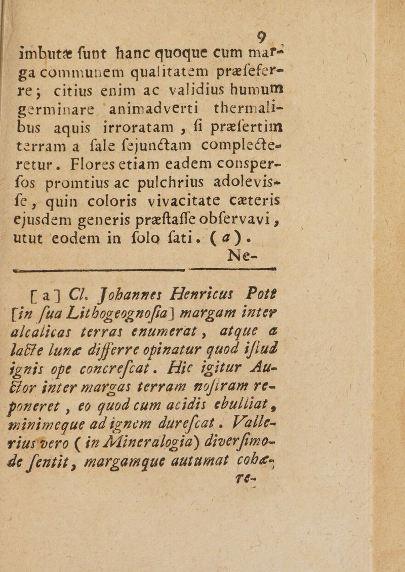 /. imbute funt hanc quoque cum mar4 - ga communem qualitatem prafefere- re; citius enim ac validius humum germinare animadverti thermali- bus aquis irroratam , fi praefertim terram a. fale fejunctam complecte- retur. Flores etiam eadem consper- fos promtius ac pulchrius adolevis- fe, quin coloris vivacitate caeteris -€jusdem generis praftafle obfervavi , utut eodem in folo fati. (2). | Ne- [a] Cl. Jobannes Henricus. Pot? [i2 fua Litbogeognofía) margam inter alcalicas terras enumerat , atque &amp; | Ja&amp;e lune differre opinatur quod ifiud ionis ope comcrefcat . Hic igitur da &amp;^»r inter margas terram mofiram re- goneret , eo quod cum acidis ebuliiat , minimeque ad ignem durefiat .. Valle- viurtero (in Mineralogia) diverftmo- de fentit , margamque autumat cole re-