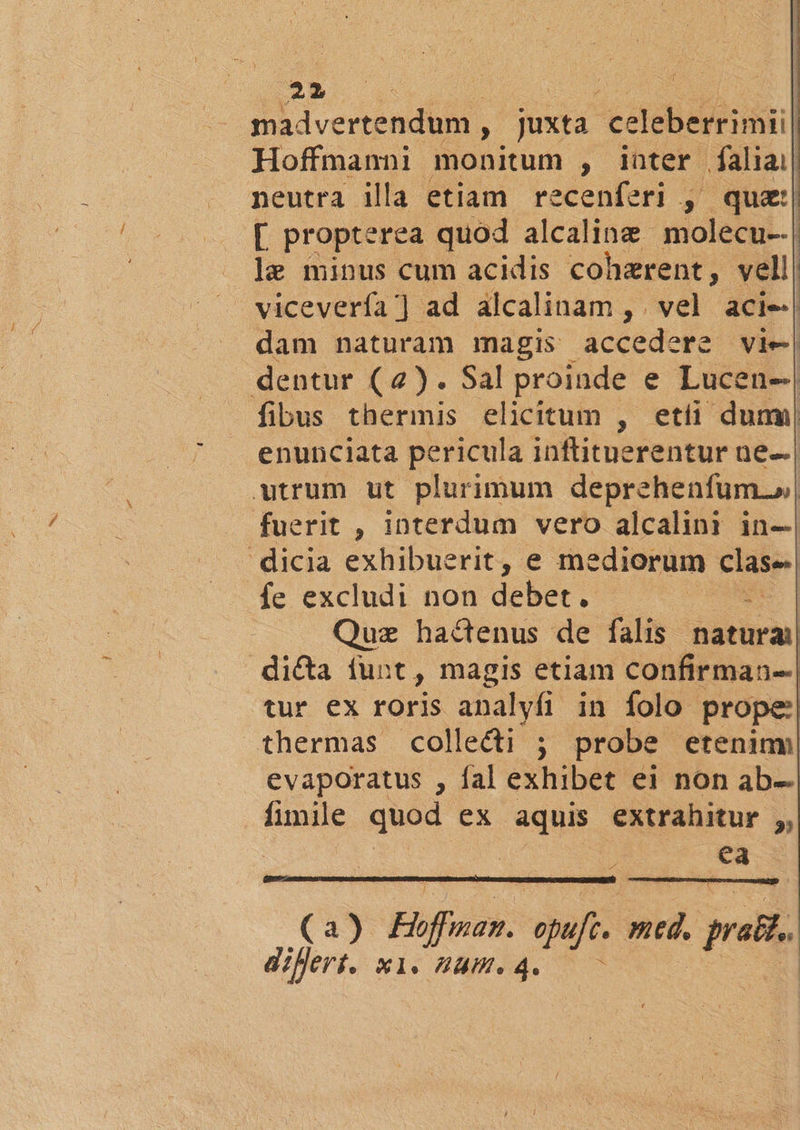 madvertendum , juxta eetebeituhuil Hoffmanni monitum , inter faliai| neutra illa etiam recenferi , quz:| [. propterea quod alcaline molecu--| le minus cum acidis cohzrent, vell | . vicevería] ad alcalinam , vel acie.| dam naturam magis accedere vie| dentur (4). Sal proinde e Lucen--| fibus thermis elicitum , etíi dumi enunciata pericula inftituerentur ne. | wtrum ut plurimum deprehenfum.»| fuerit , interdum vero alcalini in-| dicia exhibuerit, e mediorum clase. fe excludi non debet? Quz hactenus de falis üatural dicta iunt, magis etiam confirman--| tur ex roris analyfi in folo prope: thermas collecti ; probe eteninm evaporatus , fal exhibet ei non ab- fimile quod ex aquis extrahitur ;, ! | ea a) Ebffnan- spei med. rali diheni X1. ZU. 4.