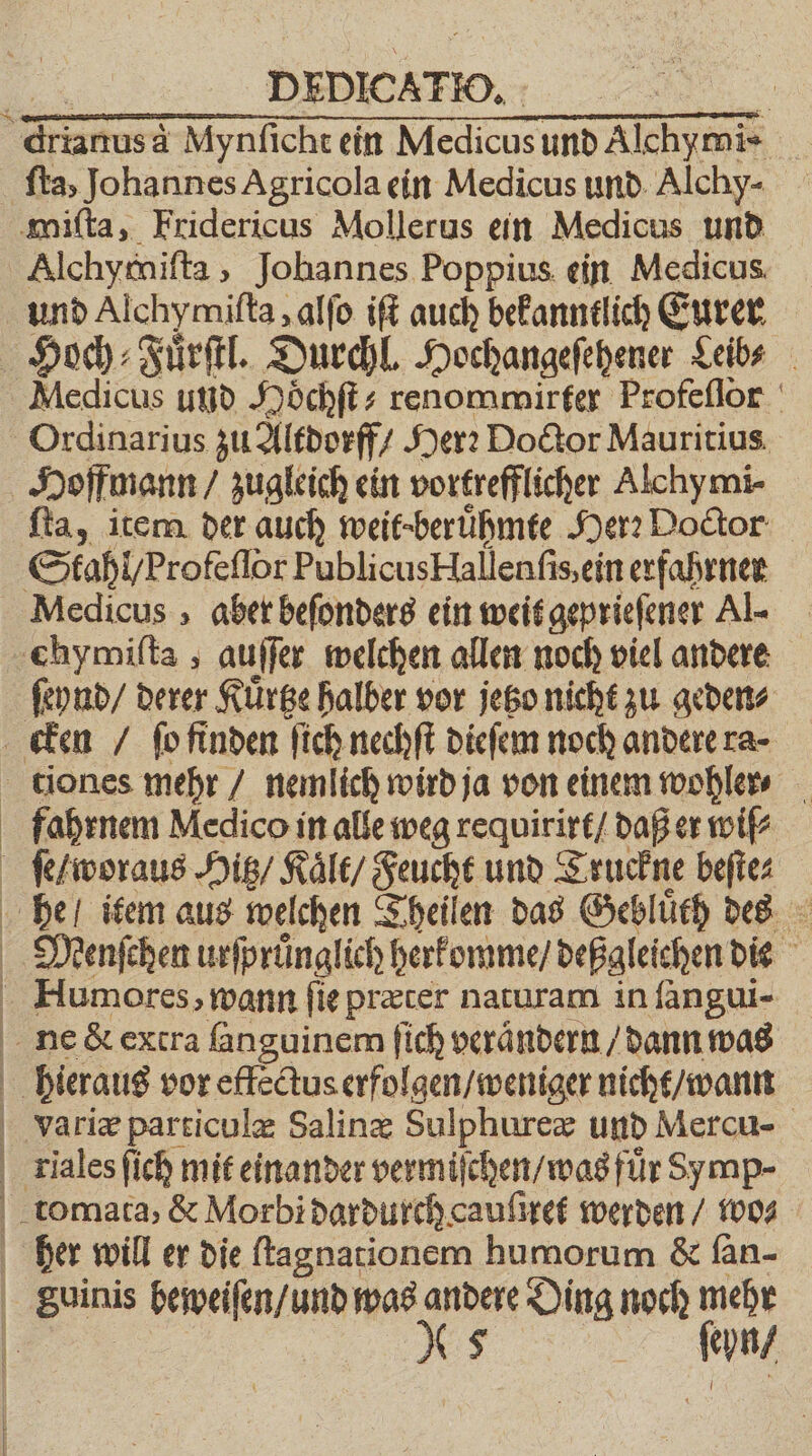 Medicus und Hoͤchſt⸗ renommirter Profeſſor Ordinarius zu Altdorff / Herꝛ Doctor Mauritius ſta, item der auch weit · beruͤhmte Her: Doctor Medicus, aber beſonders ein weit geprieſener Al- ſeynd / derer Kuͤrtze halber vor jetzo nicht zu geden⸗ fahrnem Medico in alle weg requirirt / daß er wiſ⸗ ſe / woraus Hitz / Kalt / Feucht und Truckne beſte⸗ — ß —⏑ nr Humores, wann fie præter naturam in ſangui- ne &amp; extra fanguinem ſich verändern / dann was hieraus vor effectus erfolgen / weniger nicht / wann variæ particulæ Salinæ Sulphurex und Mercu- riales ſich mit einander vermiſchen / was fuͤr Symp- tomata, &amp; Morbi dardurch cauſiret werden / wo⸗ her will er die ſtagnationem humorum &amp; fan- anni beweiſen / und was andere Ding noch mehr * 5 ſeun /