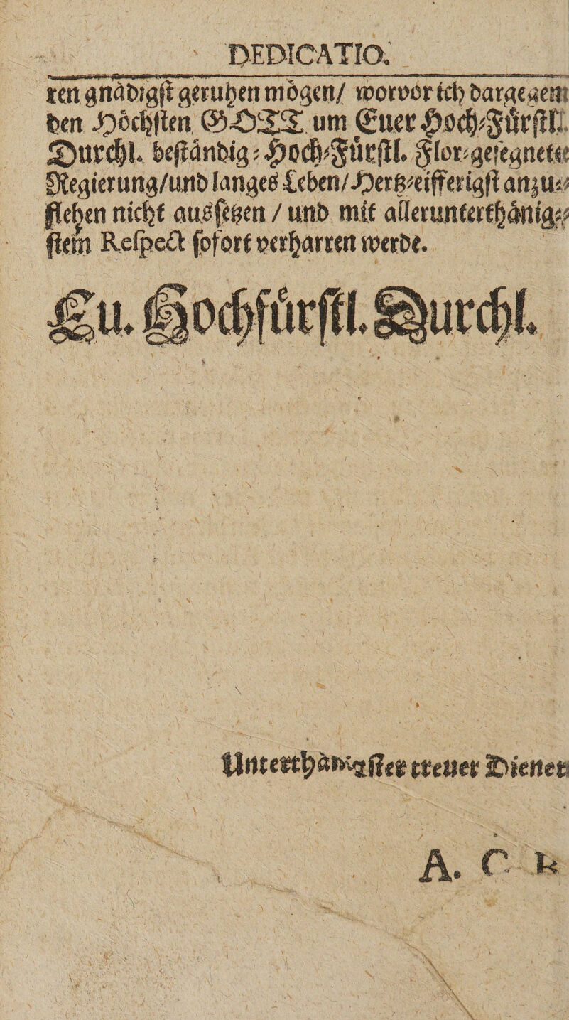ni ‘ DEDICATIO, _ ren gnaͤdigſt geruhen moͤgen / worvor ich dargegem den Hoͤchſten GOTT um Euer Hoch⸗Fuͤrſtl. Durchl. beſtaͤndig⸗Hoch⸗Fuͤrſtl. Flor⸗geſegnete⸗ Regierung / und langes Leben / Hertz eifferigſt anzu⸗ flehen nicht ausſetzen / und mit allerunterthaͤnig⸗ ſtein Reſpect ſofort verharren werde. | Eu. Hochfüͤrſtl. Du N u Unterthamiaſter treuer Diener 5 Far Se G