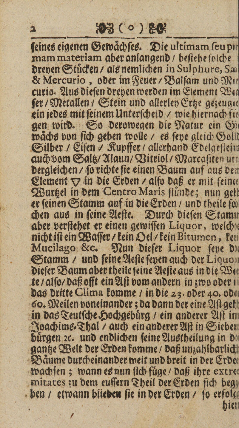 ſeines eigenen Gewaͤchſes. Die ultimam ſeu pi mam materiam aber anlangend / beſtehe ſolche dreyen Stuͤcken / als nemlichen in Sulphure, Sa &amp; Mercurio, oder im Feuer / Balſam und Mer curio. Aus dieſen dreyen werden im Element Won fer / Metallen / Stein und allerley Ertze gezeugee ein jedes mit feinem Unterſcheid / wie hiernach fis gen wird. So derowegen die Natur ein G) waͤchs von ſich geben wolle / es ſeye gleich Goll Silber / Eiſen / Kupfſer / allerhand Edelgeſtein auch vom Saltz / Alaun / Vitriol / Marcaſiten um dergleichen / ſo richte fie einen Baum auf aus dei Element 7 in die Erden / alſo daß er. mit. feine: Wurtzel in dem Centro Maris ſtuͤnde; nun gell er feinen Stamm auf in die Erden / und theile ſo⸗ chen aus in feine Aeſte. Durch dieſen Stamm aber verſtehet er einen gewiſſen Liquor, welche nicht iſt ein Waſſer / kein Oel / kein Bitumen, kei Mucilago &amp;c. Nun dieſer Liquor ſeye Di Stamm / und feine Aeſte ſeyen auch der Liquo⸗ dieſer Baum aber theile feine Aeſte aus in die Wer te / alſo / daß ofſt ein Aſt vom andern in zwo oder ii das dritte Clima komme / in die 23. oder 40. ode 60. Meilen voneinander; da dann der eine Aſt gel in das Teutſche Hochgebuͤrg / ein anderer Aſt in Joachims⸗Thal / auch ein anderer Aſt in Sieben buͤrgen ꝛc. und endlichen feine Austheilung in d⸗ gantze Welt der Erden komme / daß unzahlbarlich Baͤume durcheinander weit und breit in der Erde wachſen; wann es nun ſtch fuͤge / daß ihre extre mitates zu dem euſſern Theil der Erden ſich beg ben / etwann blieben fie in der Erden / fo * i Kae | | u hielt /