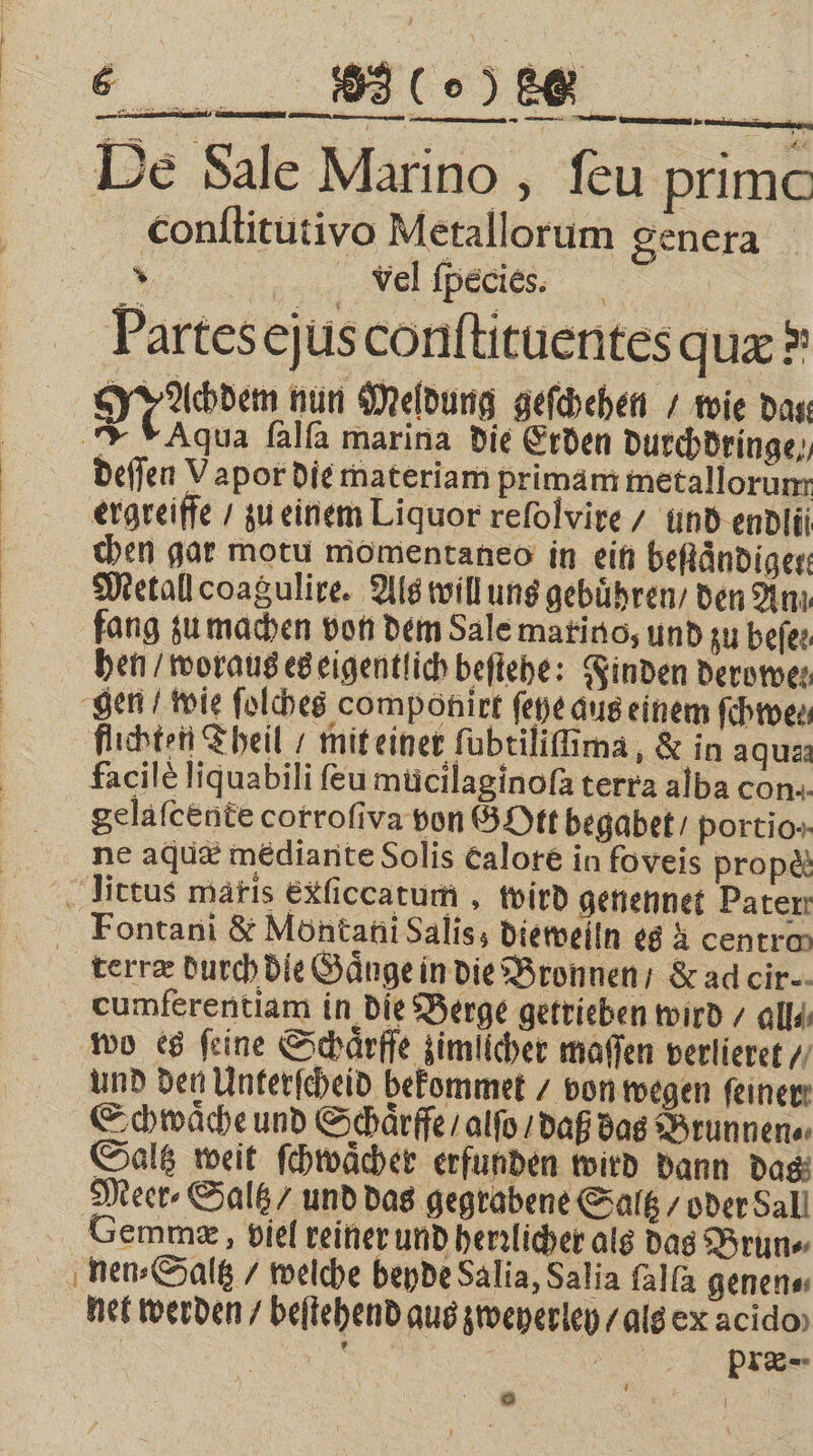 1 «4 23 (% 8 — nennen u a — —— De Sale Marino, ſeu prime conſtitutivo Metallorum genera x vel fpecies. Ä Partes ejus conftituentesqux ® Machdem nun Meldung geſchehen / wie das JF Aqua ſalſa marina die Erden Durchdringe,, deſſen Vapor die materiam primam metallorum ergreiffe / zu einem Liquor reſolvire / und endlii Metall coagulire. Als will uns gebuͤhren / den Anı fang zu machen von dem Sale marino, und zu beſe⸗ hen / woraus es eigentlich beſtehe: Finden derowe⸗ flichten Theil / mit einet ſubtiliſima, &amp; in aqus: facile liquabili ſeu mucilaginoſa terra alba con. gelaſcente corrofiva von GOtt begabet portio-- ne aquæ mediante Solis Calore in foveis prop&amp; terræ durch die Gaͤnge in die Bronnen / &amp; ad cir- cumferentiam in die Berge getrieben wird / all⸗ Schwaͤche und Schaͤrffe / alſo / daß das Brunnen⸗ Saltz weit ſchwaͤcher erfunden wird dann das Meer⸗Saltz / und das gegrabene Saltz / oder Sall Gemmæ, viel reiner und herrlicher als das Brun⸗ nen⸗Saltz / welche beyde Salia, Salia ſalſa genen⸗ net werden / beſtehend aus zweyerley / als ex acido f | N Re pıi®- ©