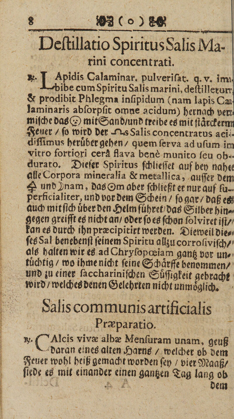 5 Ei | Deſtillatio Spiritus Salis Ma. ini concentrati. *. J Apidis Calaminar. pulveriſat. q. v. inn J4bibe cum Spiritu Salis marini, deſtilleturr &amp; prodibit Phlegma inſipidum (nam lapis Ca laminaris abſorpſit omne acidum) hernach ver: miſche das ) mit Sand / und treibe es mit ſtaͤrckerm Feuer / ſo wird der Tus Salis concentratus aei.. diſſimus heruͤber gehen / quem ſer va ad uſum im vitro fortiori cerä flava ben&amp; munito ſeu oh. durato. Dieſer Spiritus ſchlieſſet auf bey naher alle Corpora mineralia &amp; metallica, quſſer dem S und Znam, das Om aber ſchließt er nur auf ſu perficialiter, und vor dem Schein / ſo gar / daß es auch mit ſich uͤber den Helm fuͤhret das Silber hin⸗ gegen greifft es nicht an / oder ſo es ſchon ſolviret iſt / kan es durch ihn præcipitirt werden. Dieweil die⸗ ſes Sal benebenſt feinem Spiritu allzu corroſiviſch/ als halten wir es ad Chryſopœiam gantz vor uns tuͤchtig / wo ihme nicht feine Schaͤrſſe benommen / And zu einer ſacchariniſchen Suͤſigkeit gebracht word / welches denen Gelehrten nicht unmöglich, Salis communis artificialis e ee W. ( Caleis vivæ albæ Menſuram unam, geuß daran eines alten Harns / welcher ob dem Feuer wohl heiß gemacht worden ſey / vier Maaß / fiede es mit einander einen gantzen Tag lang ob —