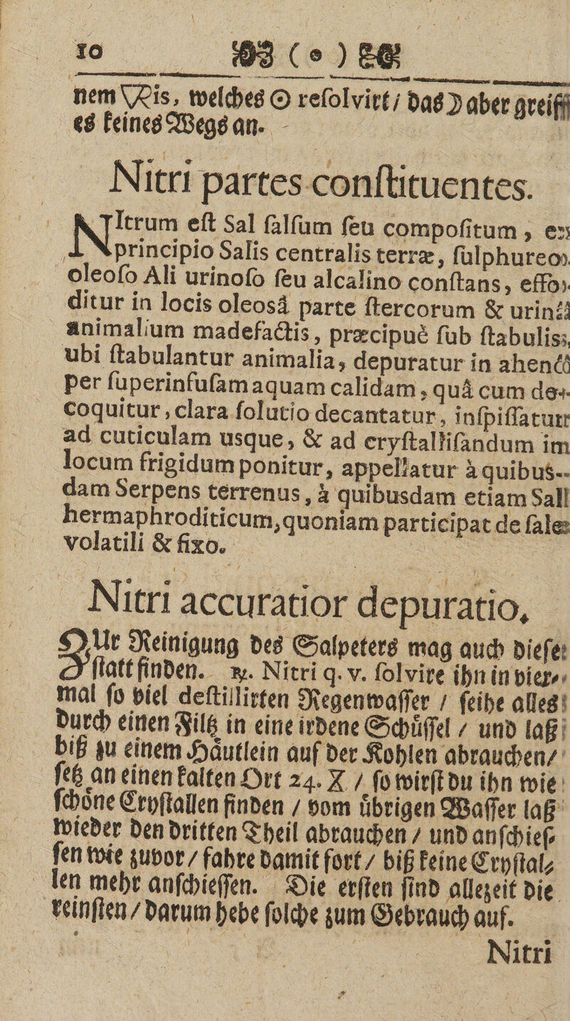 nem Mis, welches O relolvirt / das aber greiff es keines Wegs an. n Nitri partes conſtituentes. | Nm eſt Sal ſalſum ſeu compoſitum, en principio Salis centralis terræ, ſulphureo oleoſo Ali urinoſo feu alcalino conſtans, effo» ditur in locis oleosä parte ſtercorum &amp; urin: animalium madefactis, præcipuè ſub ftabulis; ubi ftabulantur animalia, depuratur in ahenc“ Per ſuperinfuſam aquam calidam, qua cum de- coquitur, clara folutio decantatur, inſpiſſatutt ad cuticulam usque, &amp; ad eryſtalliſandum im locum frigidum ponitur, appellatur à quibus. dam Serpens terrenus, à quibusdam etiam Sall hermaphroditicum, quoniam participat de ſale volatili &amp; fixo. ö Nitri accuratior depuratio. Da Reinigung des Salpeters mag auch Diefer > flatt finden. w. Nitri q. v. folvire ihn in vier. mal fo viel deſtillirten Regenwaſſer / ſeihe alles durch einen Filtz in eine irdene Schüffel / und laß biß zu einem Häutlein auf der Kohlen abrauchen⸗ ſetz an einen kalten Ort 24. L / ſo wirſt du ihn wie ſchoͤne Cryſtallen finden / vom uͤbrigen Waſſer laß wieder den dritten Theil abrauchen / und anſchieſ⸗ fen wie zuvor / fahre damit fort / biß keine Cryſtal⸗ len mehr anſchieſſen. Die erſten find allezeit die reinſten / darum hebe ſolche zum Gebrauch auf. 5 | Nitri
