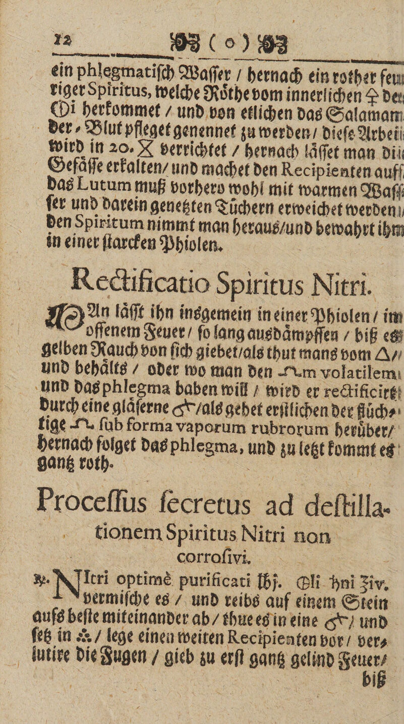 ein phlegmatiſch Waſſer / hernach ein rother feu riger Spiritus, welche Rothe vom innerlichen 2 der Oi herkommet / und von etlichen das Salamam der Blut pfleget genennet zu werden / dieſe Arbei wird in 20. A verrichtet / hernach laͤſſet man dil Gefaͤſe erkalten / und machet den Recipienten auff das Lutum muß vorhero wohl mit warmen Wafı fer und darein genetzten Tüchern erweichet werden den Spiritum nimmt man heraus / und bewahrt ihm 2 93 (% in einer ſtarcken Phiolen. Rectificatio Spiritus Nitri. Man laͤſt ihn insgemein in einer Phiolen / im N offenem Feuer / fo lang ausdämpffen / biß es gelben Rauch von ſich giebet / als thut mans vom A/ und behaͤlts / oder wo man den Tum volatilem ‚und das phlegma baben will / wird er redtificirgt durch eine gläferne S /als gehet erſtlichen der ſuͤch⸗ tige v ſub forma vaporum rubrorum heruͤber / hernach folget das phlegma, und zu letzt kommt es gantz roth. | Mare Proceſſus fecretus ad deftilla- | tionem Spiritus Nitri non „„ cdi - A yermiſche es / und reibs auf einem Stein aufs beſte miteinander ab / thue es in eine GY und ſetz in ar / lege einen weiten Recipienten vor / vers lutire die Fugen / gieb zu erſt gantz gelind Seh 4