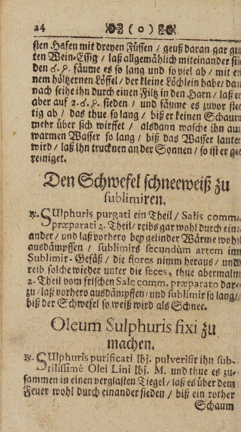 ſten Hafen mit dreyen Fuͤſſen / geuß daran gar quı ten Wein⸗Eſſig / laß allgemaͤhlich miteinander fü nem hoͤltzernen Loͤffel / der kleine Loͤchlein habe / daı nach ſeihe ihn durch einen Filtz in den Harn / laß ee aber auf 2.4. p. ſieden / und faͤume es zuvor fie: tig ab / das thue ſo lang / biß er keinen Schaure mehr über ſich wirffet / alsdann waſche ihn aun warmen Waſſer ſo lang / biß das Waſſer laute wird / lab ihn trucknen an der Sonnen / ſo iſt er ge reinigt. &gt; x Den Schwefel ſchneeweiß zu 3 ſublimiren. 6 A præparati z. Theil / reibs gar wohl durch ein ander / und laß vorhero bey gelinder Wärme woh ausdaͤmpffen / ſublimirs ſecundùm artem im Sublimir- Gefaͤß / die flores nimm heraus / undd reib ſolche wieder unter die feces, thue abermalm zu laß vorhero ausdaͤmpffen / und ſablimir fü lang machen. —tiliflime Olei Lini 15. M. und thue es zu⸗ ſammen in einen verglaften Tiegel / laß es uͤber dem euer wohl durch einander ſieden / biß ein rother 5 8 8 REN \ Schaum