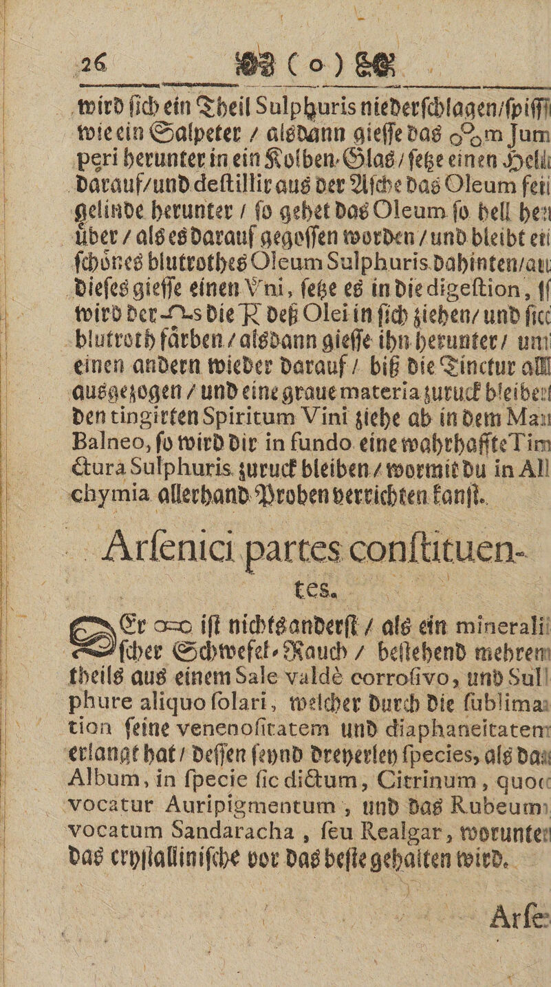 28 989 (o) 80. wird ſich ein Theil Sulphuris niederſchlagen / ſpiſſſ wie ein Salpeter / alsdann gieſſe das om Jum peri herunter in ein Kolben. Glas / ſetze einen Hell darauf / und deſtillir aus der Aſche das Oleum fei gelinde herunter / fo gehet das Oleum ſo hell hen uͤber / als es darauf gegoſſen worden / und bleibt ei ſchoͤnes blutrothes Oleum Sulphuris dahinten / au dieſes gieſſe einen Vni, ſetze es in die digeſtion, ff wird der s die N deß Ole in ſich ziehen / und fic. blutroth faͤrben / alsdann gieſſe ihn herunter / um einen andern wieder darauf / biß die Tinctur all ausgezogen / und eine graue materia zuruck bleiben den tingirten Spiritum Vini ziehe ab in dem Mau Balneo, fo wird dir in fundo eine wahrhafſte Lin cura Sulphuris zuruck bleiben / wormit du in All chymia allerhand Proben verrichten kanſt. Alrſenici partes conftituen- ? | | tes. 4 8 8 N 5 Er o=0 ift nichts anderſt / als ein minerali ſcher Schwefel⸗Rauch / beſtehend mehren theils aus einem Sale valdè corrofivo, und Sul phure aliquo ſolari, welcher durch die ſublima⸗ tion feine venenoſitatem und diaphaneitatem erlangt hat / deſſen ſeynd dreyerley ſpecies, als dan Album, in fpecie fic dictum, Citrinum, quo« vocatum Sandaracha, ſeu Realgar, worunte: das cryſtalliniſche vor das beſte gehalten wird. i b Are x