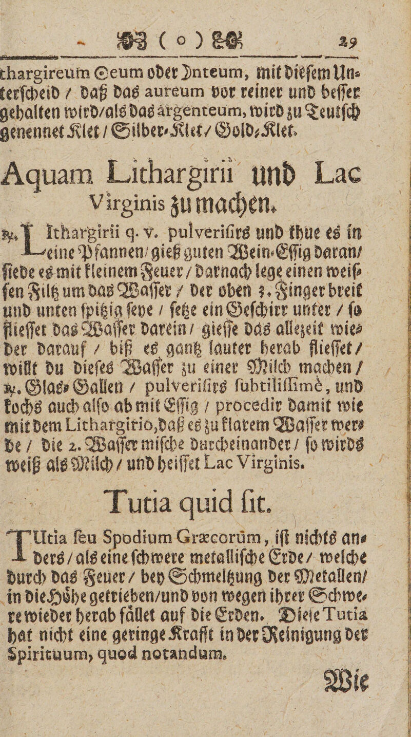 thargireum @eum oder Inteum, mit diefem Un⸗ terſcheid / daß das aureum vor reiner und beſſer gehalten wird / als das argenteum, wird zu Teutſch genennet Klet / Silber⸗Klet / Gold⸗Klet. — en Lithargirii und Lac Virginis zu machen. 3] Icharsirii q. v. pulveriſirs und thue es in eine Pfannen gieß guten Wein ⸗Eſſig daran / ſiede es mit kleinem Feuer / darnach lege einen weiß fen Filtz um das Waſſer / ber oben 3. Finger breit und unten ſpitzig ſeye / ſetze ein Geſchirr unter / fo flieſſet das Waſſer darein / gieſſe das allezeit wies der darauf / biß es gantz lauter herab flieſſet / willt du dieſes Waſſer zu einer Milch machen / W. Glas⸗ Gallen / pulveriſirs ſubtiliſſimè, und kochs auch alſo ab mit fig / procedir damit wie mit dem Lithargirio, daß es zu klarem Waſſer mer de / die 2. Wafer miſche durcheinander / fü wirds weiß als Milch / und heiſſet Lac Virginis. 2 Tutia quid ſit. Utia ſeu Spodium Gr&amp;corüm, iſt nichts an⸗ ders / als eine ſchwere metallische Erde / welche durch das Feuer / bey Schmeltzung der Metallen / in die Hoͤhe getrieben / und von wegen ihrer Schwe⸗ re wieder herab faͤllet auf die Erden. Dieſe Tutia hat nicht eine geringe Kraft in der Rei nigung der . Jae notandum. | Wie