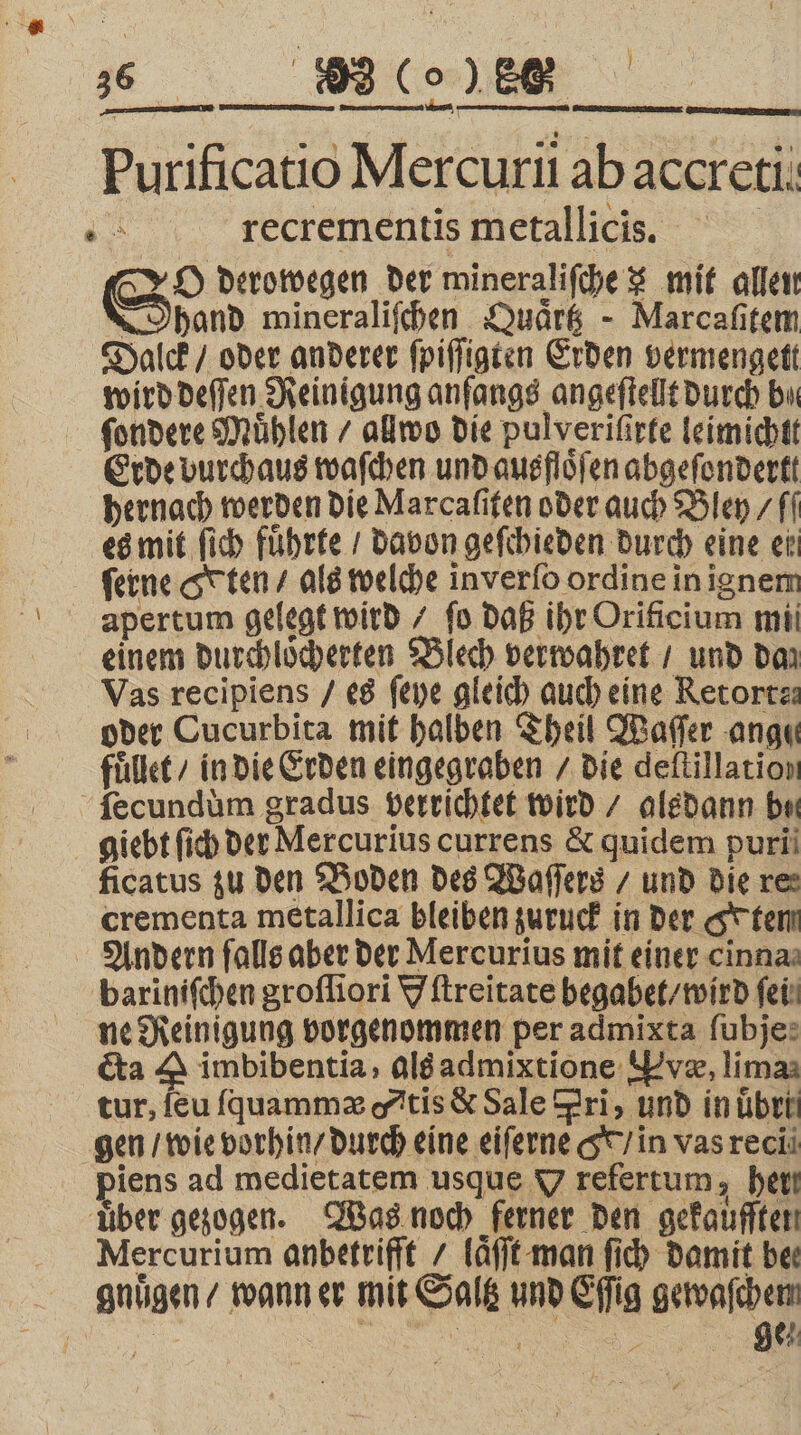 e LER Purificatio Mercurii ab accreti x recrementis metallicis. | Ss derowegen der mineraliſche x mit allen band wineraliſchen Quark - Marcafitem Dalck / oder anderer ſpiſſigten Erden vermengett wird deſſen Reinigung anfangs angeſtellt durch bu ſondere Mühlen / allwo die pulverifirfe leimichtt Erde vurchaus waſchen und ausfloͤſen abgeſondertt hernach werden die Marcafiten oder auch Bley / fl es mit ſich fuhrte / davon geſchieden durch eine ei ferne ten / als welche inverfo ordine in ignem einem durchloͤcherten Blech verwahret / und daz Vas recipiens / es ſeye gleich auch eine Retortz: oder Cucurbita mit halben Theil Waſſer ange fuͤllet / in die Erden eingegraben / die deftillation ficatus zu den Boden des Waſſers / und die res crementa metallica bleiben zuruck in der tem Andern ſalls aber der Mercurius mit einer inna ne Reinigung vorgenommen per admixta fubje: cta A imbibentia, als admixtione væ, lima tur, feu ſquammæ tis &amp; Sale Fri, und inüben piens ad medietatem usque V refertum, her Mercurium anbetrifft laͤſſt man ſich damit bee gnuͤgen / wann er mit Saltz und Eſſig gewaſchem