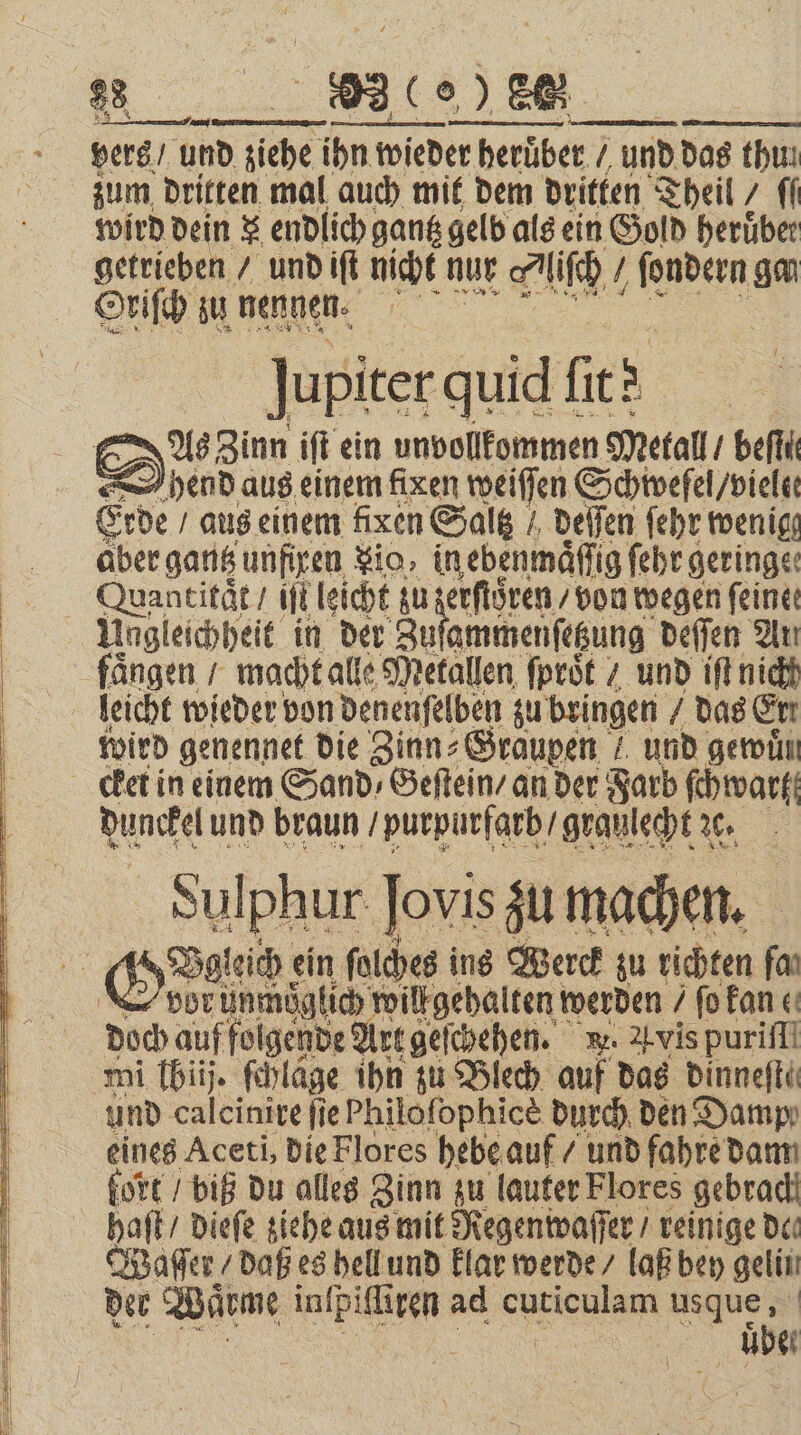 vers / und fiche d siehe ihn wied wieder heruͤber / und das thun zum dritten mal auch mit dem dritten Theil / ff wird dein x endlich gantz gelb als ein Gold herüber getrieben / und iſt nicht nur Nliſch ſondern go Oriſch zu nennen. jupiter quid f fie As Zinn iſt ein undollkommen Metall / beſſ hend aus einem fixen weiſſen Schwefel / vielee Erde aus einem fixen Saltz / deſſen ſehr wenig aber gantz unfiren io, in ebenmaͤſſig ſehr geringe: Quantitat / iſt leicht zu zerſtoͤren / von wegen feine: Ungleichheit in der Zu ammenſetzung deſſen An fängen / macht alle Metallen ſproͤt / und iſt nich leicht wieder von denenſelben zu bringen das Ert wird genennet die Zinn⸗ Graupen! und gewuͤn Nunckel und braun purpurfarb / graulecht % Sulphur Jovis zu machen. vor unmöglich will gehalten werden / ſo kane doch auf folgende Art geſchehen. w. Avis puriff mi lhiij. ſchläge ihn zu Blech auf das dinneſte und calcinire ſie Philoſophicè durch den Damp eines Aceti, die Flores hebe auf / und fahre dam fort / biß du alles Zinn zu lauter Flores gebrach Waſſer / daß es hell und klar werde / laß bey gelin der Waͤrme inſpiſli tren ad een usque, uber