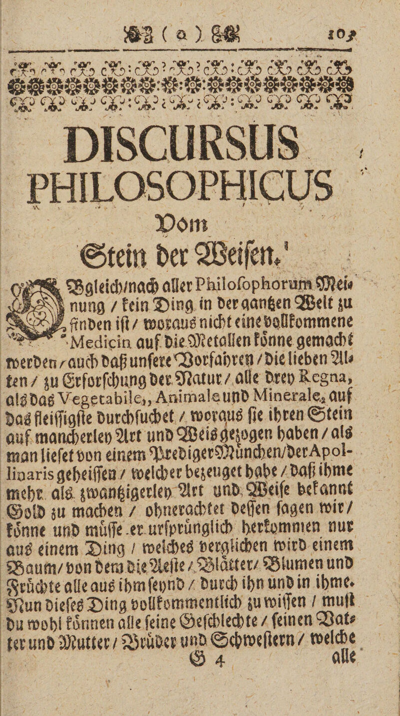 FCC _ DISCURSUS . - PHILOSOPHICUS 82 (0% 805 ee RR „ Pom ’ 8 @ 2 * 3 Stein der Beil! O Bgleich nach aller Philoſophorum Meis rung „kein Ding in der gantzen Welt zu | SR finden iſt / woraus nicht eine vollkommene PT Mediein auf die Metallen koͤnne gemacht werden / auch daß unſere Vorfahren / die lieben Als als das Vegerabile,, Animale und Minerale, auf das fleiſſigſte durchſuchet / woraus fie ihren Stein auf mancherley Art und Weis gezogen haben / als man lieſet von einem Prediger Muͤnchen / der Apol-⸗ livaris geheiſſen / welcher bezeuget habe / daß ihme mehr als zwantzigerley Art und Weiſe bekannt ‚Gold zu machen / ohnerachtet deſſen ſagen wir / koͤnne und muͤſſe er urſpruͤnglich herkommen nur aus einem Ding / weiches verglichen wird einem Baum / von dem die Aeſte / Blaͤtter / Blumen und Fruͤchte alle aus ihm ſeynd / durch ihn und in ihme. Mun dieſes Ding vollkommentlich zu wiſſen / muſt du wohl koͤnnen alle feine Geſchlechte / feinen Vat⸗ ter und Mutter / Brüder u 8 Schweſtern / want „ 4 alle 1% |