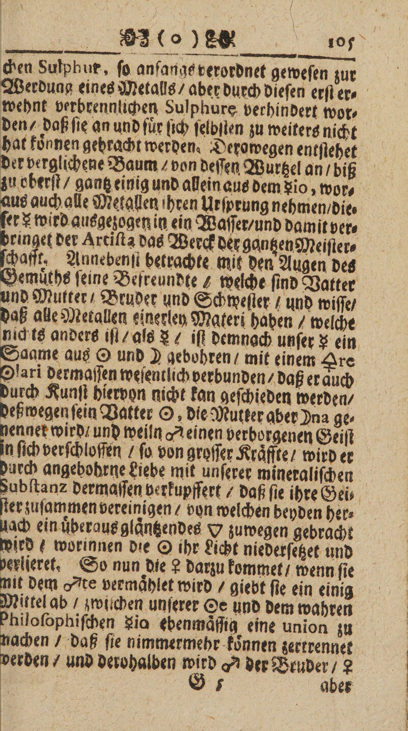 IE er chen Sulphur, fo anfangs verordnet geweſen zur Werdung eines Metalls / aber durch dieſen erſter⸗ wehnt verbrennlichen Sulphure verhindert wor⸗ den / daß ſie an und für ſich ſelbſten zu weiters nicht hat koͤnnen gebracht werden. Derowegen entſtehet der verglichene Baum / von deſſen Wurtzel an / biß zu oberſt / gantz einig und allein aus dem io, wor⸗ aus auch alle Metallen ihren Urſprung nehmen / die⸗ fer &amp; wird ausgezogen in ein Waſſer / und damit ver⸗ bringet der Artiſta das Werck der gantzen Meiſter⸗ Eh „ Annebenſt betrachte mit den Augen des Zemuͤths feine Befreundte z welche find Vatter und Mutter / Bruder und Schweſter und wiſſe / daß alle Metallen einerlen Materi haben / welche nich ts anders iſt / als &amp; / iſt demnach unſer $ ein Saame aus O und ) gebohren / mit einem Are Olari dermaſſen weſentlich verbunden / daß er duch durch Kunſt hiervon nicht kan geſchieden werden / deß wegen ſein Vatter O, die Mutter aber Ina ge- „ weiln Meinen verborgenen Geiſt n ſich verſchloſſen / fo. von groſſer Kraͤffte / wird er durch angebohrne Liebe mit unſerer mineraliſchen zubſtanz dermaſſen verkupfſert / daß ſie ihre Gei⸗ fe zuſammen vereinigen / von welchen beyden her⸗ uach ein uͤberaus glaͤntzendes O zuwegen gebracht wird 4 worinnen die O ihr Licht niederſetzet und verliert. So nun die 2 darzu kommet / wenn fie mit dem „te vermaͤhlet wird / giebt ſie ein einig Mittel ab / zwichen unſerer Oe und dem wahren Philofophifben zio ebenmäſſig eine union zu nachen / daß fie nimmermehr koͤnnen zertrennet perden / und derohalben = der Bruder ö 2