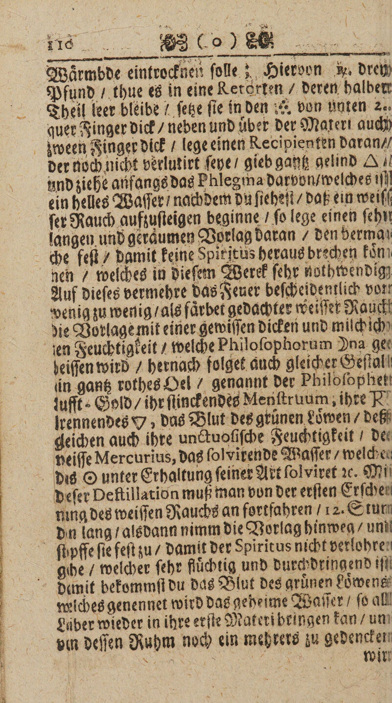 TE % • DJ T1 a EI er a a tl Tr a TER ’ Wärmbde eintrocknen folle 5, Hieroon w. Drei quer Finger dick / neben und über der Materi auch der noch nicht verlutirt ſepe gieb gantz gelind G. und ziehe anfangs das Phlegma darvon / welches ill ein helles Waſſer / nachdem du ſieheſt / daß ein weiſſ langen und geräumen Vorlag daran / den berman he feſt / damit keine Spiritus heraus brechen kon; nen / welches in dieſem Werek ſehr nothwendig; Auf dieſes vermehre das Feuer beſcheidentlich vor! wenig zu wenig / als faͤrbet gedachter weiſſet Rauckt die Vorlage mit einer gewiſſen dicken und milch ich eiſſen wird / hernach folget auch gleicher Geſtal in gantz rothes Oel / genannt der Philofophet! zufft⸗ Gold / ihr ſtinckendes Menftruum; ihre R! lrennendes Y; das Blut Des grünen Loͤwen / deß geichen auch ihre unctuoſiſche Feuchtigkeit Der neiffe Mercurius, das ſolvirende Maſſer / welche. eſer Deftillation muß man bon der erſten Erfcher ning des weiſſen Rauchs an fortfahren / 12. Stun demit bekommſt du das Blut des gruͤnen Loͤwens weiches genennet wird das geheime Waſſer / ſo all Läber wieder in ihre erſte Materibringen kan / um wir