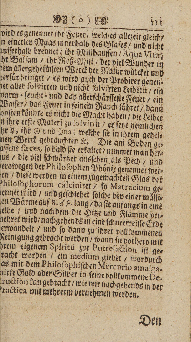 35 c SE 2 8 vird es genennet ihr Feuer / welches allezeit gleich / n einerley Maas innerhalb des Glaſes / und nicht zuſſerhalb brennet / ihr Miſthauffen Aqua Vitæ; hr Balſam / ihr Roß⸗Miſt / der piel Wunder in dem allergeheimſten Merck der Natur wuͤrcket und herfuͤrbringet / es wird auch der Probirer genen⸗ 5 aller ſolvirten und nicht folvirten Leibern / ein varm feucht und das aherſchaͤrffeſte Feuer / ein Waſſer dae Feuer in ſeinem Rauch fuͤhret / dann onſten koͤnnte es nicht die Macht haben / die Leiber n ihre erſte Materi zu lol viren } es ſeye nemlichen hr 8 iht © und Das welche fie in ihrem gehel⸗ nen Werck gebrauchten ic, Die am Boden ge⸗ 11 1 fxces, fo bald fie erkaltet / nimmet man her⸗ us / die viel ſchwaͤrtzer ausſehen als Pech / und erowegen der Philoſophen Phoͤnix genennek wer⸗ en / dieſe werden in einem zugemachten Glas den p hiloſophorum calciniret 7 fo Matracium ge⸗ jene tditd / und geſchiehet ſolche bey einer maͤſſi⸗ en Waͤrme auf 8. G H. lang / da ſie anfangs in eine be und nachdem die Hitze und Flamme Ders ehret wird / nachgehends in eine ſchneeweiſſe Erde erwandelt / und ſo dann zu ihrer vollkommenen einigung gebracht werden / wann fie vorhero mit rem eigenem Spiritu zur Putrefaction iſt ge racht worden / ein medium gieber , wordurch 8 mit dem Philoſophiſchen Mercurio amalga. irte Gold oder Silber in ſeine vollkommene De. ruction kan gebracht / wie wir nachgehends in der ractica mit mehrerm vernehmen werden.