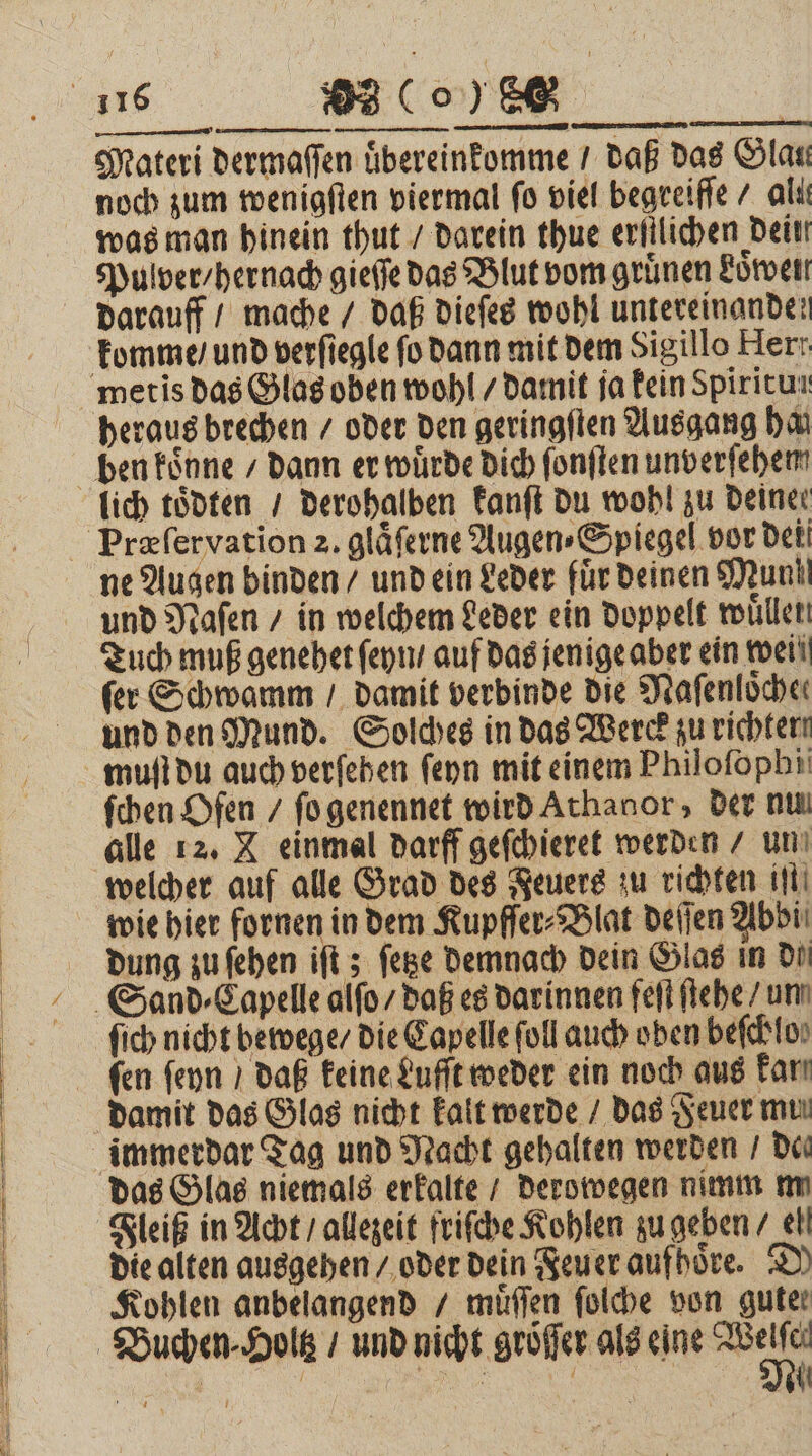 Materi dermaſſen uͤbereinkomme / daß das Glan noch zum wenigſten viermal fo viel begreiſſe / aliı was man hinein thut / darein thue erfilichen dein Pulver / hernach gieſſe das Blut vom grünen Loͤwen darauff / mache / daß dieſes wohl untereinanden komme / und verſiegle fo dann mit dem Sigillo Herr heraus brechen / oder den geringſten Ausgang har ne Augen binden / und ein Leder für deinen Mun und Naſen / in welchem Leder ein doppelt wullen ſer Schwamm / damit verbinde die Nafenlöcher und den Mund. Solches in das Werd zu richter muſt du auch verſehen ſeyn mit einem Philofopbi ſchen Ofen / ſo genennet wird Athanor, der nu alle 12. X einmal darff geſchieret werden / un welcher auf alle Grad des Feuers zu richten iſt wie hier fornen in dem Kupfſer⸗Blat deſſen Abbi⸗ dung zu ſehen iſt; ſetze demnach dein Glas in Di ſich nicht bewege / die Capelle ſoll auch oben beſchlo⸗ damit das Glas nicht kalt werde / das Feuer muı Fleiß in Acht / allezeit friſche Kohlen zu geben / el die alten ausgehen / oder dein Feuer aufhoͤre. D Kohlen anbelangend / muͤſſen ſolche von guter