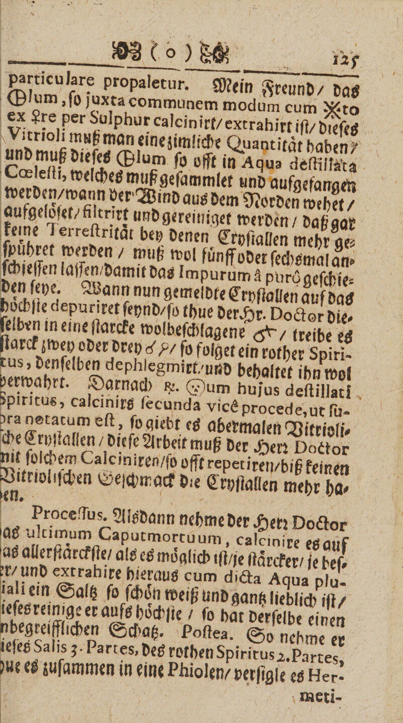 particulare propaletur. Mein Freund / das Olum, ‚fo juxta communem modum cum to Ex Lre per Sulphur calcinirt / extrahirt iſt / dieſes Vitrioli muß man eine zimliche Quantität haben? und muß dieſes (Blum ſo offt in Aqua deſtillata Cœleſti, welches muß gefammier und aufgefangen werden / wann der Wind aus dem Norden wehet / aufgeloͤſet / filtrirt und gereiniget werden / daß gar keine Terreftrität bey denen Cryſtallen mehr ge ſpuͤhret werden / muß wol fünff oder ſechsmal an⸗ ſchieſſen laſſen / damit das! mpurum à purögefchie: den ſeye. Wann nun gemeldte Cryſtallen auf das hoͤchſte depuriret ſeynd / ſo thue der Hr. Doctor die⸗ ſelben in eine ſtarcke wolbeſchlagene treibe es arck zwey oder drey / ſo folget ein rother Spiri- cus, denſelben dephlegmirt / und behaltet ihn wol verwahrt. Darnach ke. um hujus deftillati N Spiritus, calcinirg fecunda vice procede, ut ſu- dra netatum eſt, ſo giebt es abermalen Vitrioli⸗ che Cryſtallen / dieſe Arbeit muß der Herr Doctor it ſolchem Cale iniren / ſo offt repeti ren / biß keinen itrioliſchen Geſchmack die Cryſtallen mehr ha⸗ Proceſſus. Alsdann nehme der Herꝛ Doctor as ultimum Caputmortuum ‚ Calcinire es qu as allerſtaͤrckſte / als es möglich iſt / je ſtaͤrcker / ie beſ⸗ r/ und extrahire hieraus cum dicta Aqua plu- jali ein Saltz fo ſchoͤn weiß und gantz lieblich iſt / ieſes reinige er aufs hoͤchſte / ſo hat derſelbe einen nbegreifflichen Schatz. Poſtea. So nehme er iefes Salis 3. Partes, des rothen Spiritus 2. Partes, ue es zuſammen in eine Phiolen / verſigſe es Her- 5 Ak meti- RK |