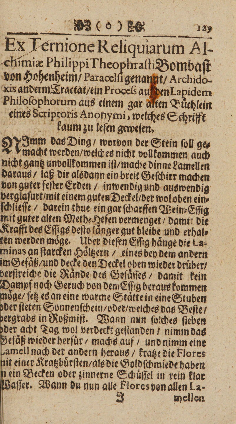 Ex Ternione Reliquiarum Al- chimiæ Philippi Theo hraſti Bombaſt von Hohenheim / Paracelſi genau / Archido- kis anderm Tractat / ein Proceß auſden Lapidem Philofophorum aus einem gar d eines Scriptoris Anonymi welches Schrifft kaum zu leſen geweſen. | Noam das Ding / worvon der Stein ſoll ge⸗ macht werden / welck es nicht volkommen auch nicht gantz unvollkommen iſt / mache dinne Lamellen daraus / laß dir alsdann ein breit Geſchirr machen von guter feſter Erden / inwendig und auswendig verglaſurt / mit einem guten Deckel / der wol oben ein» ſchlieſſe / darein thue ein gar ſcharffen Wein⸗Eſſig mit guter alten Merh⸗ Hefen vermenget / Damit die Krafft des Eſſigs deſto länger gut bleibe und erhal⸗ ten werden moͤge. Uber dieſen Eſſig haͤnge die La. im Gefaͤtz / und decke den Deckel oben wieder druͤber / herſtreiche die Hände des Geſuͤſſes / damit kein Dampf noch Geruch von demEſſig heraus kommen moͤge / ſetz es an eine warme Staͤtte in eine Stuben der ſteten Sonnenſchein / oder / weiches das Beſte / dergrabs in Roßmiſt. Wann nun ſolches ſieben der acht Tag wol verdeckt geſtanden / nimm das Beſaͤß wieder herſuͤr / machs auf / und nimm eine amel] nach der andern heraus / kratze die Flores hit einer Kratzbuͤrſten / als die Goldſchmiede haben nein Becken oder zinnerne Schuͤſſel in rein klar Waſſer. Wann du nun alle Flores von allen La- we = mellen