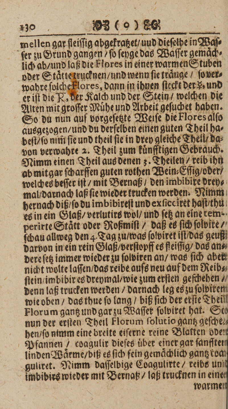 30. BI to)ER _ 5 mellen gar fleiſſig abgekratzet / und Diefet ir fer zu Grund gangen / fo ſeyge das Waſſer gemach⸗ lich ab / und laß die Fl ores in einer warmen Stuben oder Stat Jeden wenn ſie traͤuge / ſo ver⸗ wahre folchePlores, dann in ihnen ſteckt der % und er iſt die R. Der Kalch und der Stein / welchen die Alten mit groſſer Muͤhe und Arbeit geſuchet haben. So du nun auf vorgeſetzte Weiſe die Flores alſo ausgezogen / und du derſelben einen guten Theil ha⸗ beſt / ſo nim fie und theil fie in drey gleiche Theil / da⸗ von verwahre 2. Theil zum kuͤnfftigen Gebrauch. Nimm einen Theil aus denen 3. Theilen / reib ihn ab mit gar ſcharffen guten rothen Wein, Eſſig / oder / welches beſſer iſt mit Bernaß den imbibire drey⸗ mal / darnach laß ſie wieder krucken werden. Nimm hernach diß / ſo du imbibireſt und ex ſieciret haſt / hu es in ein Glaß / verlutirs wol / und ſetz an eine tem. perirte Staͤtt oder Roßmiſt / daß es ſich ſolvite / ſchau allweg den 4. Tag zu / was ſolviret iſt / das geußi darvon in ein rein Glaß / verſtopff es fleiſſig / das an⸗ dere ſetz immer wieder zu ſolviren an / was ſich aber nicht wolte laſſen / das reibe aufs neu auf dem Reib⸗ ſtein / imbibir es dreymal / wie zum erſten geſchehen / denn laß trucken werden / darnach leg es zu ſolpirem wie oben / das thue fo lang / biß ſich der erſte Theil Florum gantz und gar zu Waſſer ſolviret hat. Seo nun der erſten Theil Florum ſolut io gantz geſche⸗ hen / ſo nimm eine breite eiſerne reine Blakten ode Pfannen / coagulir dieſes über einer gar fänflter linden Waͤrme / biß es ſich fein gemaͤchlich gantz koa guliret. Nimm daſſelbige Coagulirte / reibs un imbibirs wieder mit Bernaß / laß trucknen in eine | warme