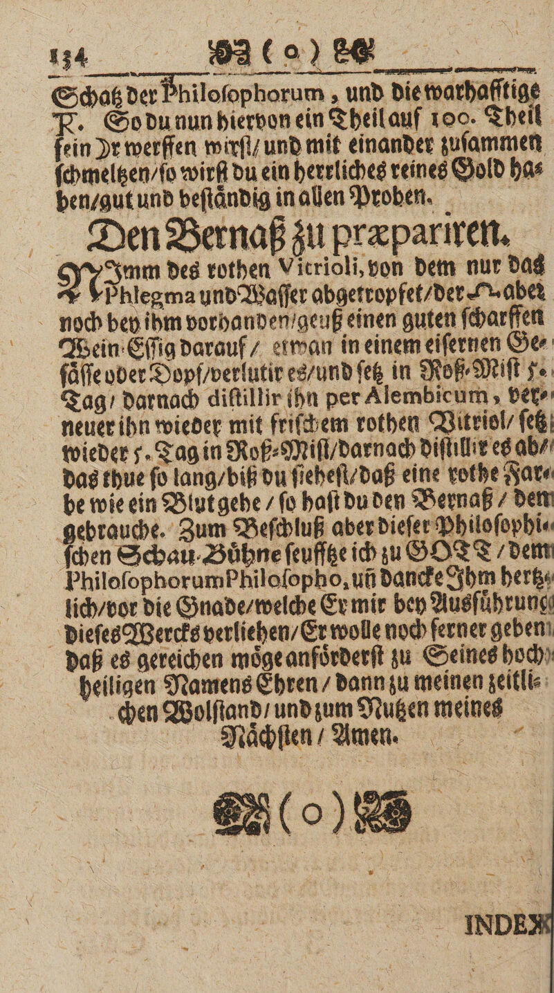 Schatz der Fhiloſophorum, und wire F. So du nun hiervon ein Theil auf 100. Theil fein Dr werffen wirſt / und mit einander zuſammen ſchmeltzen / ſo wißt du ein herrliches reines Gold has ben / gut und veſtaͤndig in alen Proben. Dien Bernaß zu præpariren. Nö des rothen Vicrioli, von dem nur das - YPhlegma und Waſſer abgetropfet / der (aber noch bey ihm vorhanden /geuß einen guten ſcharffen Wein Eſſig darauf / etwan in einem eiſernen Ge⸗ ſaͤſſe ober Dopf/verlutir es / und ſetz in Roß⸗Miſt se Tag / darnach diſtillir ihn per Alembicum, ver- neuer ihn wieder mit friſchem rothen Vitriol ſetz wieder J. Tag in Roß⸗Miſt / darnach diſtillix es ab / das thue ſo lang / biß du ſieheſt / daß eine rothe Far⸗ be wie ein Blut gehe / ſo haft du den Bernaß / den gebrauche. Zum Beſchluß aber dieſer Philoſophi⸗ ſchen Schau · Bühne ſeuſſtze ich zu GOTT / dem PhilofophorumPhilofopho, uñ dancke Ihm hertz lich / vor die Gnade / welche Er mir bey Ausführung: dieſes Wercks verliehen / Er wolle noch ferner geben daß es gereichen moͤge anfoͤrderſt zu Seines hoch) heiligen Namens Ehren / dann zu meinen zeitli⸗ den Wolſtand / und zum Nutzen meines Nͤchſten / amen.