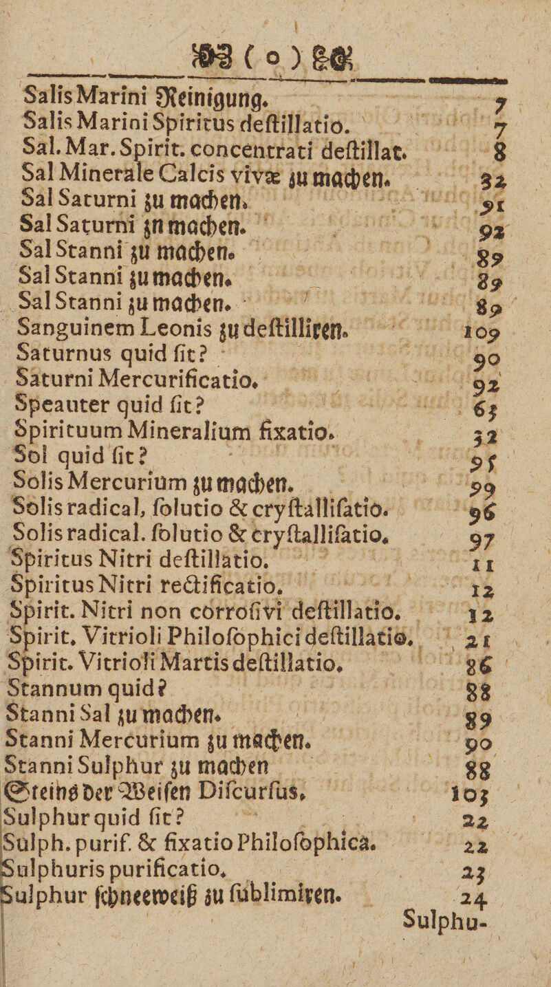 enge Salis Marini Re Reinigung. 8 we par Me Salis Marini Spiritus defillatio. a; Sal. Mar. Spirit. concentrati deſtilla. 8 Sal Minerale Calcis vivæ u e n Sal Saturni zu machen. ge, Sal Saturni zn machen. 5 Sal Stanni zu machen. 88 Sal Stanni zu machen. 3 Sal Stanni zu machen. e eee Sanguinem Leonis zudlelkllleen. eee Saturnus quid ſit? a 155 sa 90 Saturni Mercurificatio. 92 Speauter quid ſit? en ee nee, Spirituum Mineralium figatio, 5 30l quid fir? re Solis Mercurium zu machen. 59 Solis radical, ſolutio &amp; eryällifätios INGE Solisradical. folutio &amp; eryſtalliſatio. * Spiritus Nitri deſtillatio. 1 Spiritus Nitri rectificatio. e Spirit. Nitri non corroſivi deſtillatio. 5 Spiri it. Vitrioli Philoſophici deſtillatio. e Spirit. Vitrioli Martis deſtillatio. BETT Stannum quid? | . Stanni Sal zu mache. 89 Stanni Mercurium zu machen. „ Stanni Sulphur zu machen 88 Steins der Weiſen Diſcurſus. 103 Sulphur quid ſit? de; Be Sulph. purif. &amp; fixatio Philofophica. ne ulphuris purificatio, | 23 ulphur ſchneeweiß iu füblimigen.