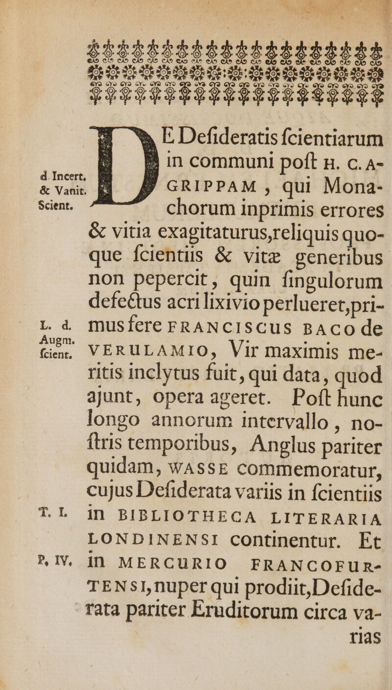 «» E Defideratis fcientiarum B in communi poft n. c. A- jJ GRIPPAM , qui Mona- chorum inprimis errores &amp; vitia exagitaturus,reliquis quo- que fcientiis &amp; vite generibus. non pepercit, quin fingulorum defe£tus acri lixivio perlueret,pri- L à musfere FRANCISCUS BACO de ti^ Px)UE AMIO, Vir maximis me- ritis inclytus fuit, qui data, quod ajunt, opera ageret. Poft hunc longo annorum intervallo, no- ftris temporibus, Anglus pariter quidam, wAssE commemoratur, cujus Defiderata variis in fcientiis T.L in BIBLIOTHECA LITERARIA LONDINENSI continentur. Et »IV dD MERCURIO FRANCOFUR- TENSI,nuper qui prodiit,Defide- rata pariter Eruditorum circa va- rias d.Incert, BE &amp; Vani t. ^ Scient.