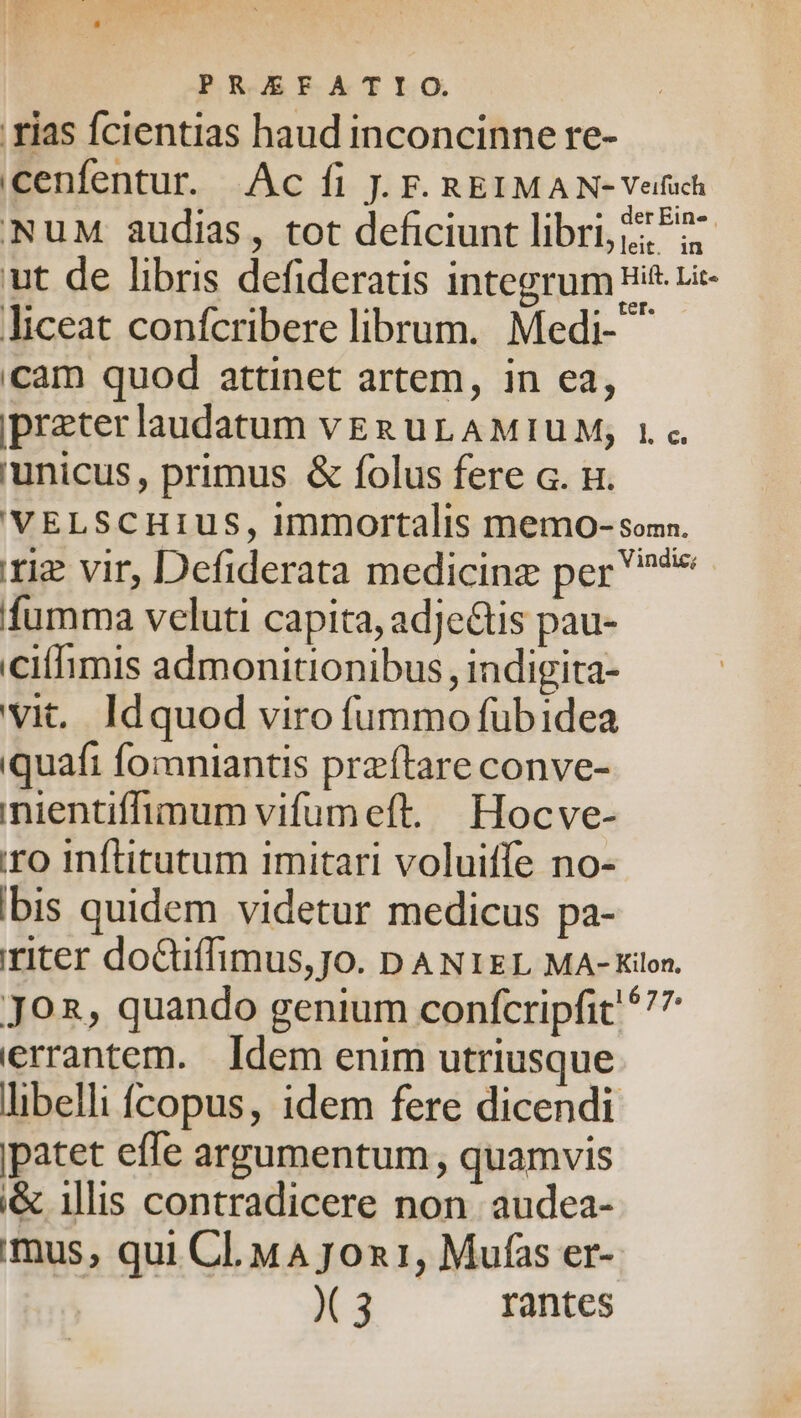 rias fcientias haud inconcinne re- cenfentur. Ac fi J. F. REIMAN-Velfuch 'NuM audias, tot deficiunt libri, ^27 ut de libris defideratis Integrum Hit. Lie- liceat confcribere librum. Medi- ^ cam quod attinet artem, in ea, ipreterlaudatum veg uL AMIUM, 1« unicus, primus &amp; folus fere . n. VELSCHIUS, immortalis memo-som. riz vir, Defiderata medicinz per ** fumma veluti capita, adjectis pau- citfimis admonitionibus, indigita- vit. Idquod viro (üummo fübidea quafi fomniantis przftare conve- nientiffimum vifumeft. Hocve- iro inftitutum imitari voluiffe no- Ibis quidem videtur medicus pa- riter doCuffimus,Jo. DANIEL MA-Kilon. JO, quando genium confcripfit 577 errantem. Idem enim utriusque libelli Ícopus, idem fere dicendi patet effe argumentum , quamvis i&amp; illis contradicere non. audea- imus, qui Cl. MA J0on1, Mufas er- X 3 rantes