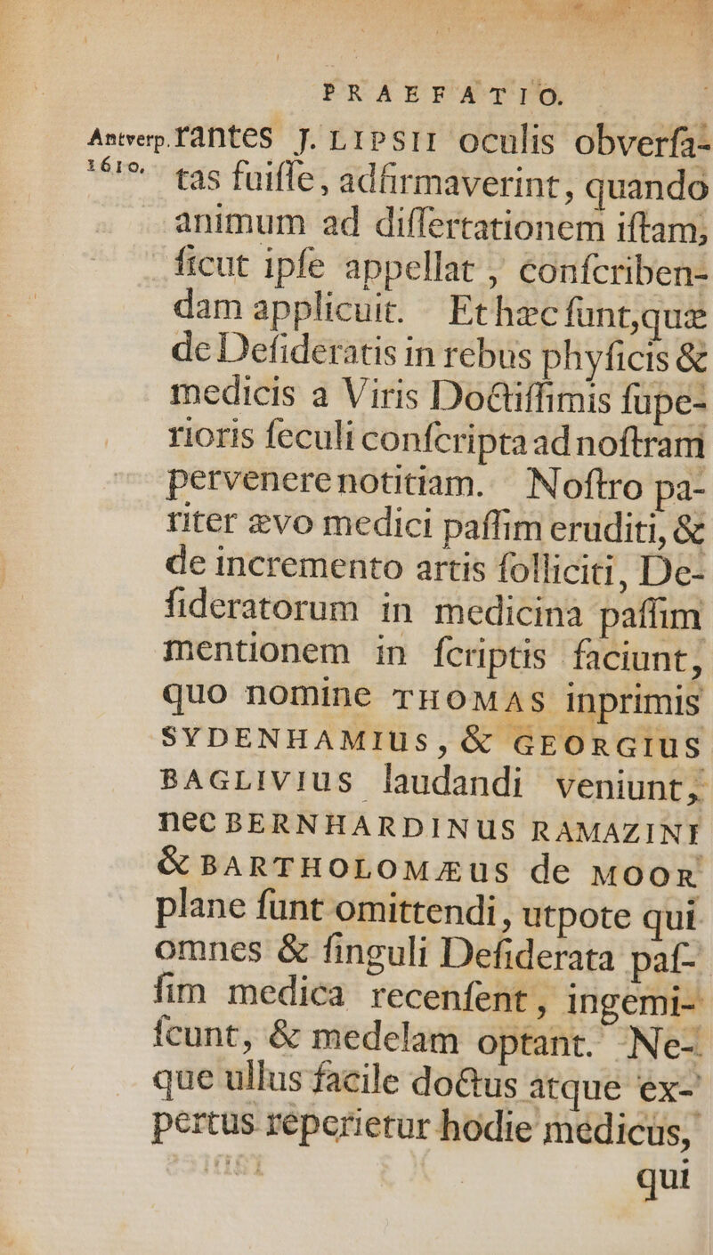 Awvep.faDteS J. LIPSII Oculis obverfa- '^'* tas fuifle, adfirmaverint, quando animum ad differtationem iftam; ficut ipfe appellat , confcriben- dam applicuit. Ethec funt,qui de Defideratis in rebus phyficis &amp; medicis a Viris DoGiffimis fupe- rioris feculi confcripta ad noftram pervenerenotitiam..— Noftro pa- titer zvo medici paffim eruditi, &amp; de incremento artis folliciti, De- fideratorum in medicina pafiuim mentüonem in fcriptis faciunt, quo nomine rHOMAS inprimis SYDENHAMIUS,G&amp; GEORGIUS BAGLIVIUS laudandi veniunt, nec BERNHARDINUS RAMAZINI &amp; BARTHOLOMEUS de Moon plane funt omittendi, utpote qui omnes &amp; finguli Defiderata paf- fim medica recenfent, ingemi- fcunt, &amp; medelam optant. Ne-. que ullus facile doGus atque ex-' pertus reperietur hodie medicus, ji qui