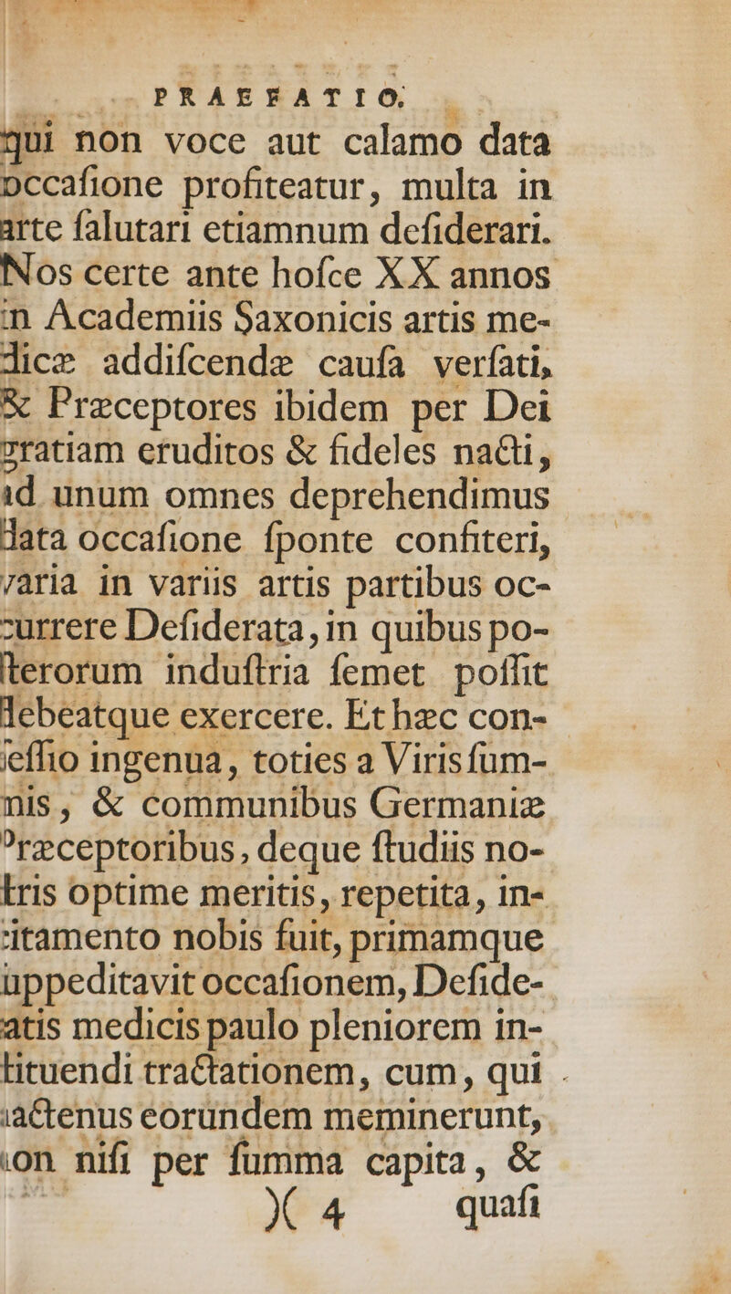 socio Bnet ioa EeounPRABEATIÓ 4 gui non voce aut calamo data Dccafione profiteatur, multa in arte falutari etiamnum defiderari. Nos certe ante hofce XX annos in Academiis Saxonicis artis me- lice addifcende caufa verfati, &amp; Przceptores ibidem per Dei zratiam eruditos &amp; fideles na&amp;i, id unum omnes deprehendimus data occafione fponte confiteri, 7aria in variis artis partibus oc- zurrere Defiderata, in quibus po- terorum induflria femet poffit lebeatque exercere. Etbzc con- leffio ingenua, toties a Virisfum-. nis, &amp; communibus Germaniz ?rzceptoribus, deque ftudiis no- Iris optime meritis, repetita, in- itamento nobis fuit, primamque üppeditavit occafionem, Defide- atis medicis paulo pleniorem in- lituendi traCtationem, cum, qui . ia&amp;enus eorundem meminerunt, on nifi per fumma capita, &amp; gi X4 quí