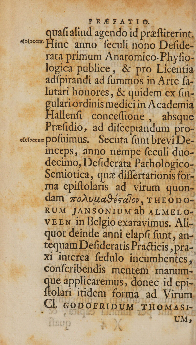 inceps, anno nempe feculi duo- decimo, Defiderata Pathologico- [1 Foo Semiotica, quz differtationis for- ma epiftolaris ad virum quon- . RUM JANSONIUM 3b ALMELO- vEEN in Belgio exaravimus. Ali- juot deinde anni elapfi funt, an- tequam Defideratis PraGicis , pra-. xi interea fedulo incumbentes. confcribendis mentem manum-. jue applicaremus; donec id epi-. flolar itidem forma ad Virum. Cl GoDOFRIDUM TROMASI- CY