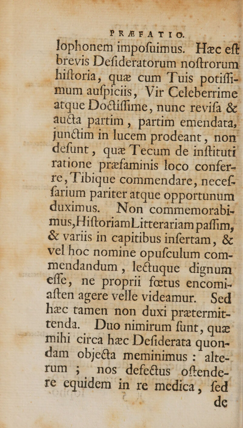 is MONS d UA * ] p RE EFAT r o. | acd lophonem impofuimus. Hzc eff brevis Defideratorum noftrorum hiftoria, que cum Tuis potiffi- mum aufpiciis, Vir Celeberrime atque Dodliffime, nunc revifa &amp; aucta partim , partim emendata, junctim in lucem prodeant , non defunt , quz Tecum de inftituti ratione przfaminis loco confer- re, l'ibique commendare, necef- farium pariter atque opportunum duximus. Non commemorabi- mus,HiftoriamLitterariam paffim, &amp; variis in capitibus infertam, &amp; vel hoc nomine opufculum com- mendandum, le&amp;tuque dignum. efle, ne proprii fetus encomi- aften agere velle videamur. Sed hzc tamen non duxi pratermit- tenda. Duo nimirum funt, quz mihi circa hzc Defiderata quon- dam obje&amp;a meminimus :' alte- rum 5; nos defe&amp;us oftende- ré equidem in re medica,  AT L
