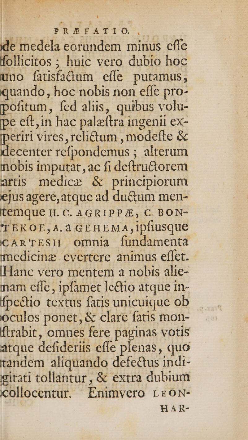 ide medela eorundem minus effe follicitos ; huic vero dubio hoc uno fatsfadum efle putamus, quando, hoc nobis non efle pro- pofitum, fed aliis, quibus volu- pe eft, in hac paleftra ingenii ex- iperiri vires, relictum , modefte &amp; decenter refpondemus ; alterum nobis imputat, ac fi deftru&amp;ctorem artis medice &amp; principiorum jus agere, atque ad du&amp;um men- temque H. C. AGRIPPA, C. BON- TEKOE,A4.4 GEHEMA,ipfiusque CAR TESII Omnia fundamenta medicinz evertere animus eflet. IHanc vero mentem a nobis alie- mam effe , ipfamet leGto atque in- fpe&amp;tio textus fatis unicuique ob oculos ponet, &amp; clare fatis mon- ftrabit, omnes fere paginas votis atque defideriis effe plenas, quo tandem aliquando defe&amp;us indi- eitati tollantur, &amp; extra dubium iollocentur. Enimvero rs0ox- H A R-